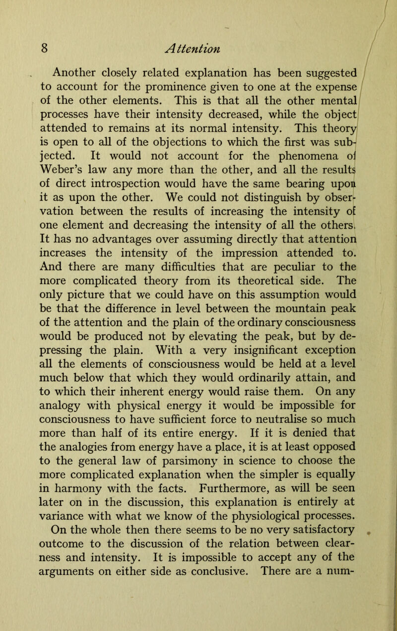 Another closely related explanation has been suggested to account for the prominence given to one at the expense of the other elements. This is that all the other mental processes have their intensity decreased, while the object attended to remains at its normal intensity. This theory is open to all of the objections to which the first was sub- jected. It would not account for the phenomena oi Weber’s law any more than the other, and all the results of direct introspection would have the same bearing upon it as upon the other. We could not distinguish by obser- vation between the results of increasing the intensity oE one element and decreasing the intensity of all the others, It has no advantages over assuming directly that attention increases the intensity of the impression attended to. And there are many difficulties that are peculiar to the more complicated theory from its theoretical side. The only picture that we could have on this assumption would be that the difference in level between the mountain peak of the attention and the plain of the ordinary consciousness would be produced not by elevating the peak, but by de- pressing the plain. With a very insignificant exception all the elements of consciousness would be held at a level much below that which they would ordinarily attain, and to which their inherent energy would raise them. On any analogy with physical energy it would be impossible for consciousness to have sufficient force to neutralise so much more than half of its entire energy. If it is denied that the analogies from energy have a place, it is at least opposed to the general law of parsimony in science to choose the more complicated explanation when the simpler is equally in harmony with the facts. Furthermore, as will be seen later on in the discussion, this explanation is entirely at variance with what we know of the physiological processes. On the whole then there seems to be no very satisfactory outcome to the discussion of the relation between clear- ness and intensity. It is impossible to accept any of the arguments on either side as conclusive. There are a num-