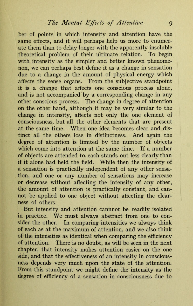 ber of points in which intensity and attention have the same effects, and it will perhaps help us more to enumer- ate them than to delay longer with the apparently insoluble theoretical problem of their ultimate relation. To begin with intensity as the simpler and better known phenome- non, we can perhaps best define it as a change in sensation due to a change in the amount of physical energy which affects the sense organs. From the subjective standpoint it is a change that affects one conscious process alone, and is not accompanied by a corresponding change in any other conscious process. The change in degree of attention on the other hand, although it may be very similar to the change in intensity, affects not only the one element of consciousness, but all the other elements that are present at the same time. When one idea becomes clear and dis- tinct all the others lose in distinctness. And again the degree of attention is limited by the number of objects which come into attention at the same time. If a number of objects are attended to, each stands out less clearly than if it alone had held the field. While then the intensity of a sensation is practically independent of any other sensa- tion, and one or any number of sensations may increase or decrease without affecting the intensity of any other, the amount of attention is practically constant, and can- not be applied to one object without affecting the clear- ness of others. But intensity and attention cannnot be readily isolated in practice. We must always abstract from one to con- sider the other. In comparing intensities we always think of each as at the maximum of attention, and we also think of the intensities as identical when comparing the efficiency of attention. There is no doubt, as will be seen in the next chapter, that intensity makes attention easier on the one side, and that the effectiveness of an intensity in conscious- ness depends very much upon the state of the attention. From this standpoint we might define the intensity as the degree of efficiency of a sensation in consciousness due to