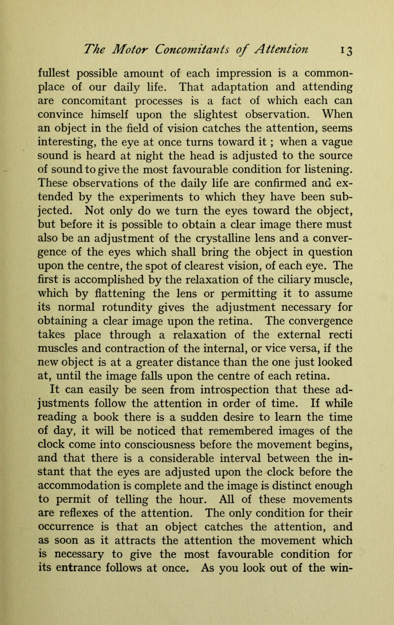fullest possible amount of each impression is a common- place of our daily life. That adaptation and attending are concomitant processes is a fact of which each can convince himself upon the slightest observation. When an object in the field of vision catches the attention, seems interesting, the eye at once turns toward it; when a vague sound is heard at night the head is adjusted to the source of sound to give the most favourable condition for listening. These observations of the daily life are confirmed and ex- tended by the experiments to which they have been sub- jected. Not only do we turn the eyes toward the object, but before it is possible to obtain a clear image there must also be an adjustment of the crystalline lens and a conver- gence of the eyes which shall bring the object in question upon the centre, the spot of clearest vision, of each eye. The first is accomplished by the relaxation of the ciliary muscle, which by flattening the lens or permitting it to assume its normal rotundity gives the adjustment necessary for obtaining a clear image upon the retina. The convergence takes place through a relaxation of the external recti muscles and contraction of the internal, or vice versa, if the new object is at a greater distance than the one just looked at, until the image falls upon the centre of each retina. It can easily be seen from introspection that these ad- justments follow the attention in order of time. If while reading a book there is a sudden desire to learn the time of day, it will be noticed that remembered images of the clock come into consciousness before the movement begins, and that there is a considerable interval between the in- stant that the eyes are adjusted upon the clock before the accommodation is complete and the image is distinct enough to permit of telling the hour. All of these movements are reflexes of the attention. The only condition for their occurrence is that an object catches the attention, and as soon as it attracts the attention the movement which is necessary to give the most favourable condition for its entrance follows at once. As you look out of the win-