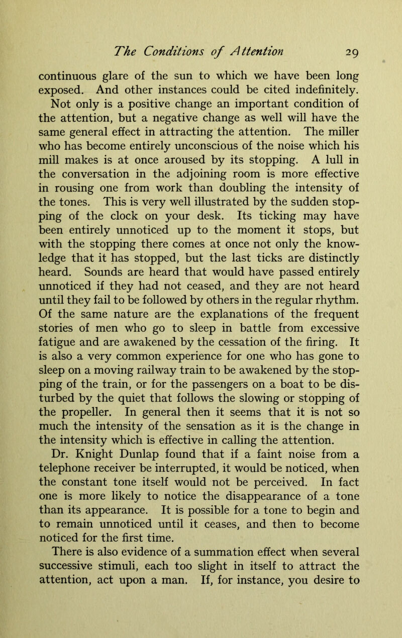 continuous glare of the sun to which we have been long exposed. And other instances could be cited indefinitely. Not only is a positive change an important condition of the attention, but a negative change as well will have the same general effect in attracting the attention. The miller who has become entirely unconscious of the noise which his mill makes is at once aroused by its stopping. A lull in the conversation in the adjoining room is more effective in rousing one from work than doubling the intensity of the tones. This is very well illustrated by the sudden stop- ping of the clock on your desk. Its ticking may have been entirely unnoticed up to the moment it stops, but with the stopping there comes at once not only the know- ledge that it has stopped, but the last ticks are distinctly heard. Sounds are heard that would have passed entirely unnoticed if they had not ceased, and they are not heard until they fail to be followed by others in the regular rhythm. Of the same nature are the explanations of the frequent stories of men who go to sleep in battle from excessive fatigue and are awakened by the cessation of the firing. It is also a very common experience for one who has gone to sleep on a moving railway train to be awakened by the stop- ping of the train, or for the passengers on a boat to be dis- turbed by the quiet that follows the slowing or stopping of the propeller. In general then it seems that it is not so much the intensity of the sensation as it is the change in the intensity which is effective in calling the attention. Dr. Knight Dunlap found that if a faint noise from a telephone receiver be interrupted, it would be noticed, when the constant tone itself would not be perceived. In fact one is more likely to notice the disappearance of a tone than its appearance. It is possible for a tone to begin and to remain unnoticed until it ceases, and then to become noticed for the first time. There is also evidence of a summation effect when several successive stimuli, each too slight in itself to attract the attention, act upon a man. If, for instance, you desire to