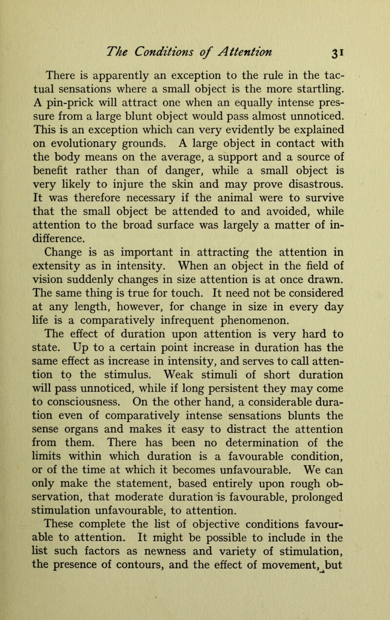 There is apparently an exception to the rule in the tac- tual sensations where a small object is the more startling. A pin-prick will attract one when an equally intense pres- sure from a large blunt object would pass almost unnoticed. This is an exception which can very evidently be explained on evolutionary grounds. A large object in contact with the body means on the average, a support and a source of benefit rather than of danger, while a small object is very likely to injure the skin and may prove disastrous. It was therefore necessary if the animal were to survive that the small object be attended to and avoided, while attention to the broad surface was largely a matter of in- difference. Change is as important in attracting the attention in extensity as in intensity. When an object in the field of vision suddenly changes in size attention is at once drawn. The same thing is true for touch. It need not be considered at any length, however, for change in size in every day life is a comparatively infrequent phenomenon. The effect of duration upon attention is very hard to state. Up to a certain point increase in duration has the same effect as increase in intensity, and serves to call atten- tion to the stimulus. Weak stimuli of short duration will pass unnoticed, while if long persistent they may come to consciousness. On the other hand, a considerable dura- tion even of comparatively intense sensations blunts the sense organs and makes it easy to distract the attention from them. There has been no determination of the limits within which duration is a favourable condition, or of the time at which it becomes unfavourable. We can only make the statement, based entirely upon rough ob- servation, that moderate duration is favourable, prolonged stimulation unfavourable, to attention. These complete the list of objective conditions favour- able to attention. It might be possible to include in the list such factors as newness and variety of stimulation, the presence of contours, and the effect of movement, Uut