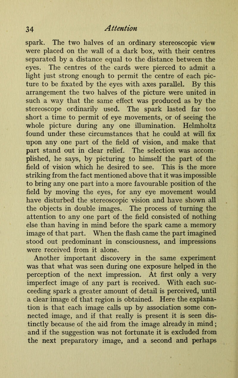 spark. The two halves of an ordinary stereoscopic view were placed on the wall of a dark box, with their centres separated by a distance equal to the distance between the eyes. The centres of the cards were pierced to admit a light just strong enough to permit the centre of each pic- ture to be fixated by the eyes with axes parallel. By this arrangement the two halves of the picture were united in such a way that the same effect was produced as by the stereoscope ordinarily used. The spark lasted far too short a time to permit of eye movements, or of seeing the whole picture during any one illumination. Helmholtz found under these circumstances that he could at will fix upon any one part of the field of vision, and make that part stand out in clear relief. The selection was accom- plished, he says, by picturing to himself the part of the field of vision which he desired to see. This is the more striking from the fact mentioned above that it was impossible to bring any one part into a more favourable position of the field by moving the eyes, for any eye movement would have disturbed the stereoscopic vision and have shown all the objects in double images. The process of turning the attention to any one part of the field consisted of nothing else than having in mind before the spark came a memory image of that part. When the flash came the part imagined stood out predominant in consciousness, and impressions were received from it alone. Another important discovery in the same experiment was that what was seen during one exposure helped in the perception of the next impression. At first only a very imperfect image of any part is received. With each suc- ceeding spark a greater amount of detail is perceived, until a clear image of that region is obtained. Here the explana- tion is that each image calls up by association some con- nected image, and if that really is present it is seen dis- tinctly because of the aid from the image already in mind; and if the suggestion was not fortunate it is excluded from the next preparatory image, and a second and perhaps