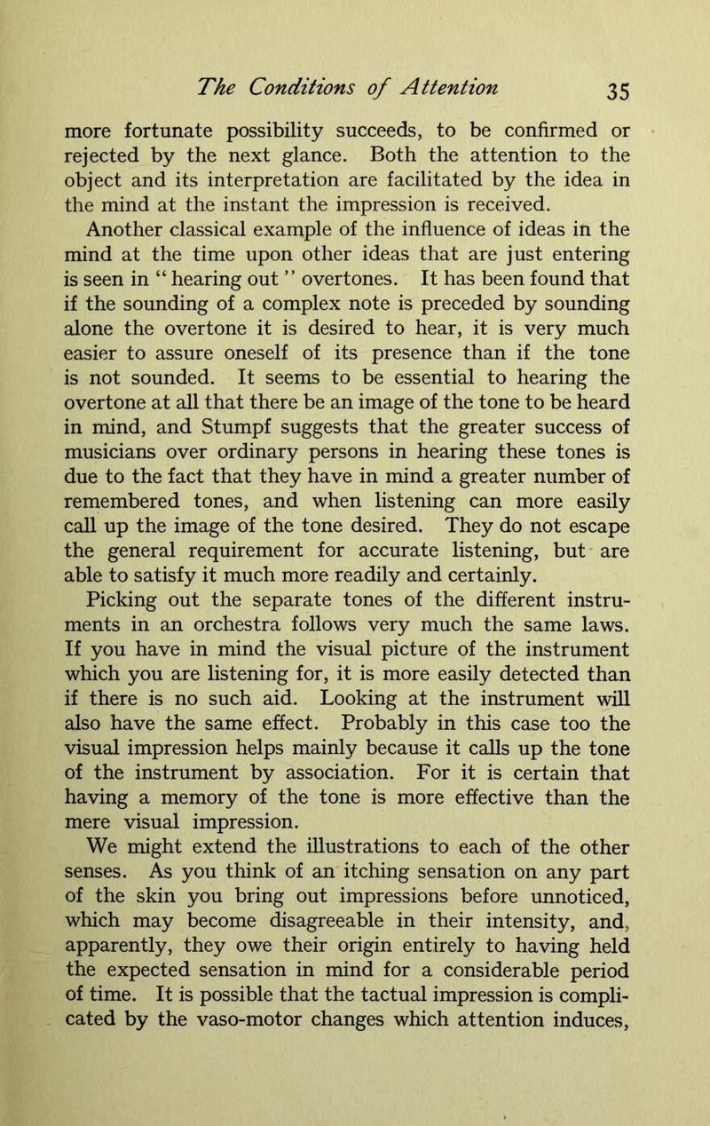 more fortunate possibility succeeds, to be confirmed or rejected by the next glance. Both the attention to the object and its interpretation are facilitated by the idea in the mind at the instant the impression is received. Another classical example of the influence of ideas in the mind at the time upon other ideas that are just entering is seen in “ hearing out ” overtones. It has been found that if the sounding of a complex note is preceded by sounding alone the overtone it is desired to hear, it is very much easier to assure oneself of its presence than if the tone is not sounded. It seems to be essential to hearing the overtone at all that there be an image of the tone to be heard in mind, and Stumpf suggests that the greater success of musicians over ordinary persons in hearing these tones is due to the fact that they have in mind a greater number of remembered tones, and when listening can more easily call up the image of the tone desired. They do not escape the general requirement for accurate listening, but are able to satisfy it much more readily and certainly. Picking out the separate tones of the different instru- ments in an orchestra follows very much the same laws. If you have in mind the visual picture of the instrument which you are listening for, it is more easily detected than if there is no such aid. Looking at the instrument will also have the same effect. Probably in this case too the visual impression helps mainly because it calls up the tone of the instrument by association. For it is certain that having a memory of the tone is more effective than the mere visual impression. We might extend the illustrations to each of the other senses. As you think of an itching sensation on any part of the skin you bring out impressions before unnoticed, which may become disagreeable in their intensity, and, apparently, they owe their origin entirely to having held the expected sensation in mind for a considerable period of time. It is possible that the tactual impression is compli- cated by the vaso-motor changes which attention induces,