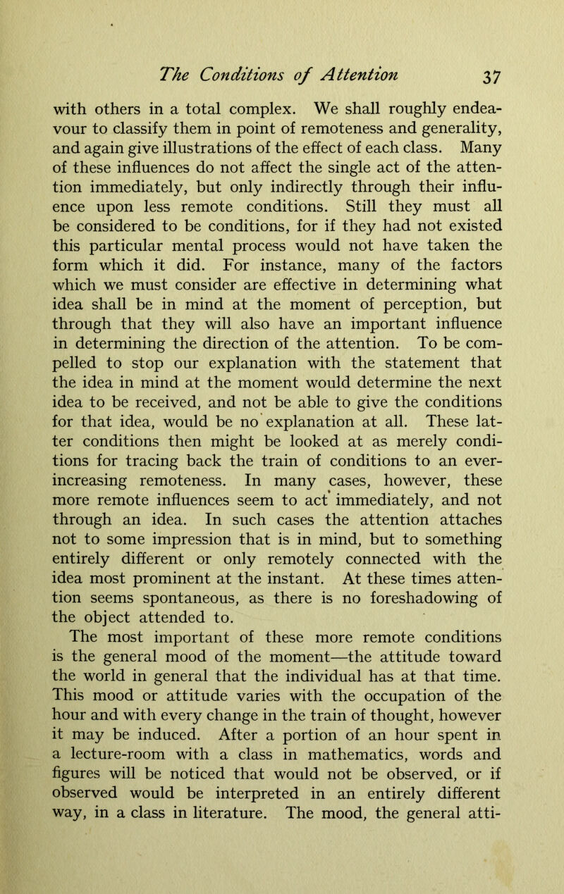 with others in a total complex. We shall roughly endea- vour to classify them in point of remoteness and generality, and again give illustrations of the effect of each class. Many of these influences do not affect the single act of the atten- tion immediately, but only indirectly through their influ- ence upon less remote conditions. Still they must all be considered to be conditions, for if they had not existed this particular mental process would not have taken the form which it did. For instance, many of the factors which we must consider are effective in determining what idea shall be in mind at the moment of perception, but through that they will also have an important influence in determining the direction of the attention. To be com- pelled to stop our explanation with the statement that the idea in mind at the moment would determine the next idea to be received, and not be able to give the conditions for that idea, would be no explanation at all. These lat- ter conditions then might be looked at as merely condi- tions for tracing back the train of conditions to an ever- increasing remoteness. In many cases, however, these more remote influences seem to act immediately, and not through an idea. In such cases the attention attaches not to some impression that is in mind, but to something entirely different or only remotely connected with the idea most prominent at the instant. At these times atten- tion seems spontaneous, as there is no foreshadowing of the object attended to. The most important of these more remote conditions is the general mood of the moment—the attitude toward the world in general that the individual has at that time. This mood or attitude varies with the occupation of the hour and with every change in the train of thought, however it may be induced. After a portion of an hour spent in a lecture-room with a class in mathematics, words and figures will be noticed that would not be observed, or if observed would be interpreted in an entirely different way, in a class in literature. The mood, the general atti-