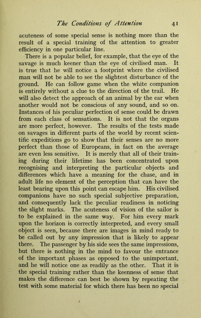 acuteness of some special sense is nothing more than the result of a special training of the attention to greater efficiency in one particular line. There is a popular belief, for example, that the eye of the savage is much keener than the eye of civilised man. It is true that he will notice a footprint where the civilised man will not be able to see the slightest disturbance of the ground. He can follow game when the white companion is entirely without a clue to the direction of the trail. He will also detect the approach of an animal by the ear when another would not be conscious of any sound, and so on. Instances of his peculiar perfection of sense could be drawn from each class of sensations. It is not that the organs are more perfect, however. The results of the tests made on savages in different parts of the world by recent scien- tific expeditions go to show that their senses are no more perfect than those of Europeans, in fact on the average are even less sensitive. It is merely that all of their train- ing during their lifetime has been concentrated upon recognising and interpreting the particular objects and differences which have a meaning for the chase, and in adult life no element of the perception that can have the least bearing upon this point can escape him. His civilised companions have no such special subjective preparation, and consequently lack the peculiar readiness in noticing the slight marks. The acuteness of vision of the sailor is to be explained in the same way. For him every mark upon the horizon is correctly interpreted, and every small object is seen, because there are images in mind ready to be called out by any impression that is likely to appear there. The passenger by his side sees the same impressions, but there is nothing in the mind to favour the entrance of the important phases as opposed to the unimportant, and he will notice one as readily as the other. That it is the special training rather than the keenness of sense that makes the difference can best be shown by repeating the test with some material for which there has been no special