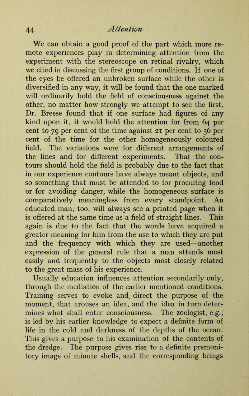 We can obtain a good proof of the part which more re- mote experiences play in determining attention from the experiment with the stereoscope on retinal rivalry, which we cited in discussing the first group of conditions. If one of the eyes be offered an unbroken surface while the other is diversified in any way, it will be found that the one marked will ordinarily hold the field of consciousness against the other, no matter how strongly we attempt to see the first. Dr. Breese found that if one surface had figures of any kind upon it, it would hold the attention for from 64 per cent to 79 per cent of the time against 21 per cent to 36 per cent of the time for the other homogeneously coloured field. The variations were for different arrangements of the lines and for different experiments. That the con- tours should hold the field is probably due to the fact that in our experience contours have always meant objects, and so something that must be attended to for procuring food or for avoiding danger, while the homogeneous surface is comparatively meaningless from every standpoint. An educated man, too, will always see a printed page when it is offered at the same time as a field of straight lines. This again is due to the fact that the words have acquired a greater meaning for him from the use to which they are put and the frequency with which they are used—another expression of the general rule that a man attends most easily and frequently to the objects most closely related to the great mass of his experience. Usually education influences attention secondarily only, through the mediation of the earlier mentioned conditions. Training serves to evoke and. direct the purpose of the moment, that arouses an idea, and the idea in turn deter- mines what shall enter consciousness. The zoologist, e.g., is led by his earlier knowledge to expect a definite form of life in the cold and darkness of the depths of the ocean. This gives a purpose to his examination of the contents of the dredge. The purpose gives rise to a definite premoni- tory image of minute shells, and the corresponding beings