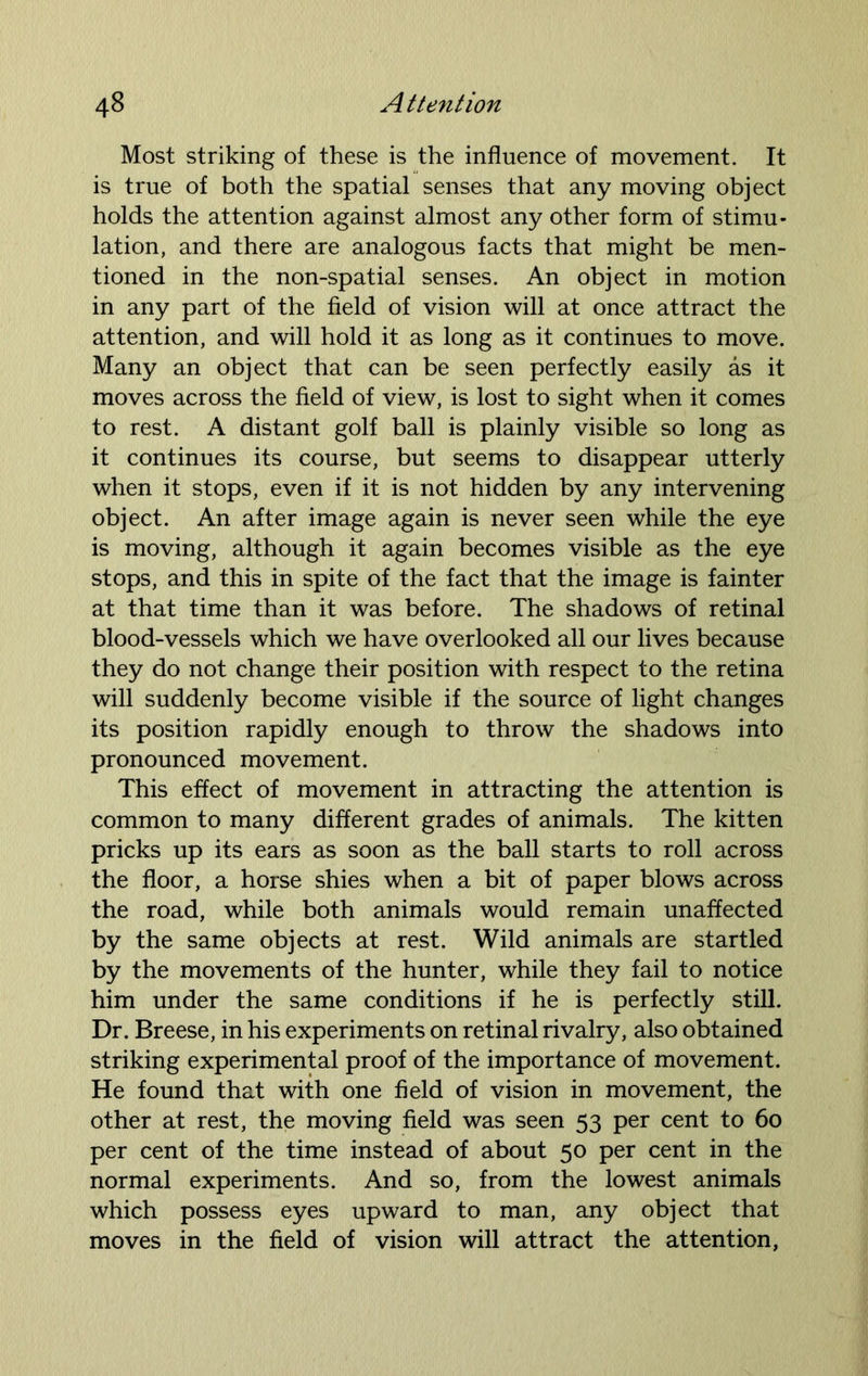 Most striking of these is the influence of movement. It is true of both the spatial senses that any moving object holds the attention against almost any other form of stimu- lation, and there are analogous facts that might be men- tioned in the non-spatial senses. An object in motion in any part of the field of vision will at once attract the attention, and will hold it as long as it continues to move. Many an object that can be seen perfectly easily as it moves across the field of view, is lost to sight when it comes to rest. A distant golf ball is plainly visible so long as it continues its course, but seems to disappear utterly when it stops, even if it is not hidden by any intervening object. An after image again is never seen while the eye is moving, although it again becomes visible as the eye stops, and this in spite of the fact that the image is fainter at that time than it was before. The shadows of retinal blood-vessels which we have overlooked all our lives because they do not change their position with respect to the retina will suddenly become visible if the source of light changes its position rapidly enough to throw the shadows into pronounced movement. This effect of movement in attracting the attention is common to many different grades of animals. The kitten pricks up its ears as soon as the ball starts to roll across the floor, a horse shies when a bit of paper blows across the road, while both animals would remain unaffected by the same objects at rest. Wild animals are startled by the movements of the hunter, while they fail to notice him under the same conditions if he is perfectly still. Dr. Breese, in his experiments on retinal rivalry, also obtained striking experimental proof of the importance of movement. He found that with one field of vision in movement, the other at rest, the moving field was seen 53 per cent to 60 per cent of the time instead of about 50 per cent in the normal experiments. And so, from the lowest animals which possess eyes upward to man, any object that moves in the field of vision will attract the attention,