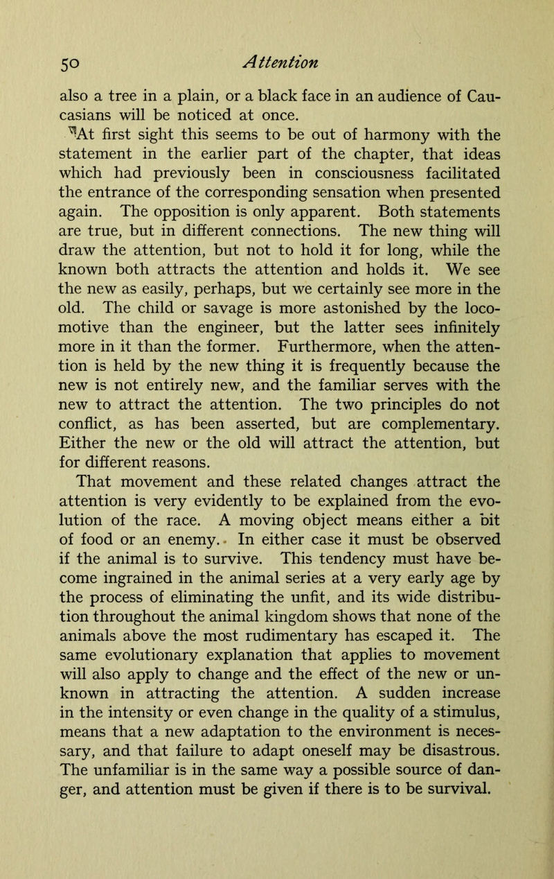 also a tree in a plain, or a black face in an audience of Cau- casians will be noticed at once. ^At first sight this seems to be out of harmony with the statement in the earlier part of the chapter, that ideas which had previously been in consciousness facilitated the entrance of the corresponding sensation when presented again. The opposition is only apparent. Both statements are true, but in different connections. The new thing will draw the attention, but not to hold it for long, while the known both attracts the attention and holds it. We see the new as easily, perhaps, but we certainly see more in the old. The child or savage is more astonished by the loco- motive than the engineer, but the latter sees infinitely more in it than the former. Furthermore, when the atten- tion is held by the new thing it is frequently because the new is not entirely new, and the familiar serves with the new to attract the attention. The two principles do not conflict, as has been asserted, but are complementary. Either the new or the old will attract the attention, but for different reasons. That movement and these related changes attract the attention is very evidently to be explained from the evo- lution of the race. A moving object means either a bit of food or an enemy.* In either case it must be observed if the animal is to survive. This tendency must have be- come ingrained in the animal series at a very early age by the process of eliminating the unfit, and its wide distribu- tion throughout the animal kingdom shows that none of the animals above the most rudimentary has escaped it. The same evolutionary explanation that applies to movement will also apply to change and the effect of the new or un- known in attracting the attention. A sudden increase in the intensity or even change in the quality of a stimulus, means that a new adaptation to the environment is neces- sary, and that failure to adapt oneself may be disastrous. The unfamiliar is in the same way a possible source of dan- ger, and attention must be given if there is to be survival.