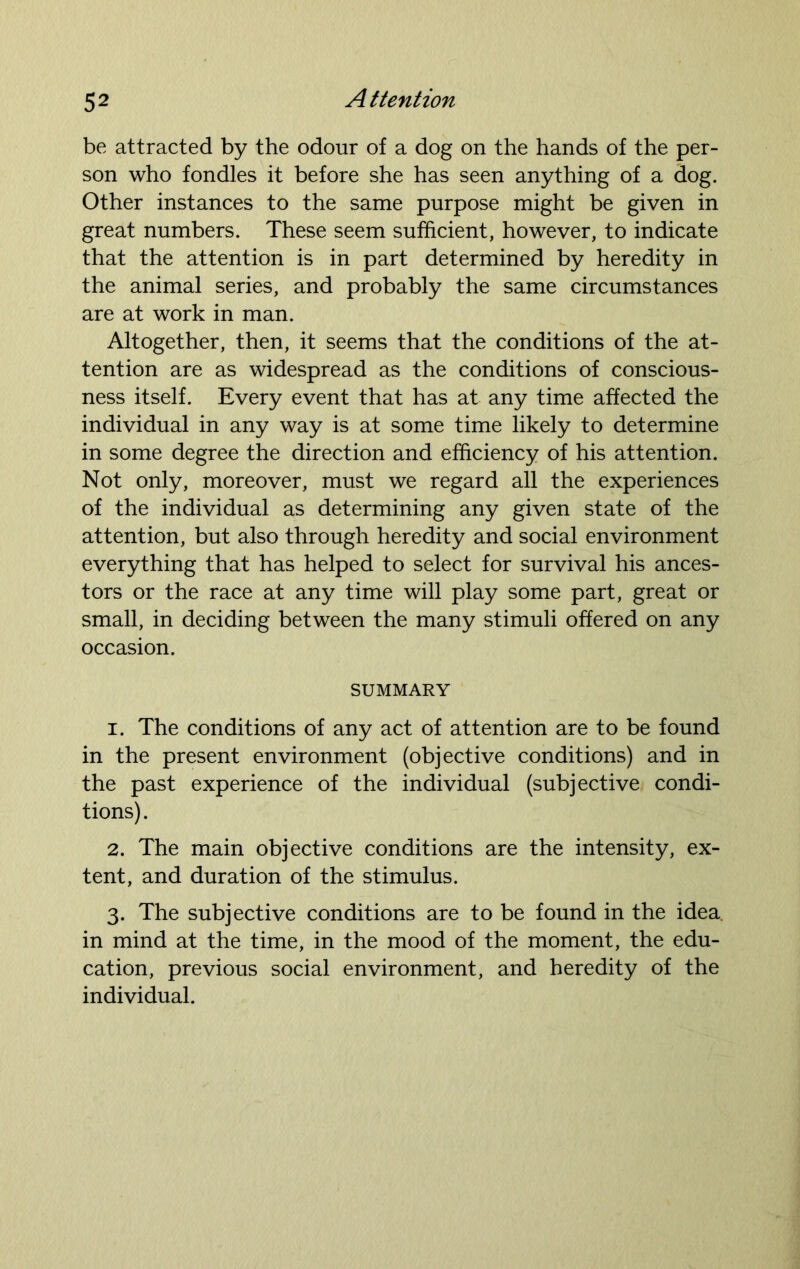 be attracted by the odour of a dog on the hands of the per- son who fondles it before she has seen anything of a dog. Other instances to the same purpose might be given in great numbers. These seem sufficient, however, to indicate that the attention is in part determined by heredity in the animal series, and probably the same circumstances are at work in man. Altogether, then, it seems that the conditions of the at- tention are as widespread as the conditions of conscious- ness itself. Every event that has at any time affected the individual in any way is at some time likely to determine in some degree the direction and efficiency of his attention. Not only, moreover, must we regard all the experiences of the individual as determining any given state of the attention, but also through heredity and social environment everything that has helped to select for survival his ances- tors or the race at any time will play some part, great or small, in deciding between the many stimuli offered on any occasion. SUMMARY 1. The conditions of any act of attention are to be found in the present environment (objective conditions) and in the past experience of the individual (subjective condi- tions). 2. The main objective conditions are the intensity, ex- tent, and duration of the stimulus. 3. The subjective conditions are to be found in the idea, in mind at the time, in the mood of the moment, the edu- cation, previous social environment, and heredity of the individual.