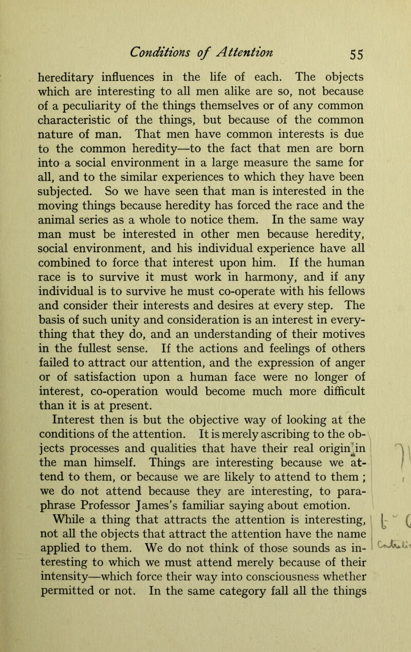 hereditary influences in the life of each. The objects which are interesting to all men alike are so, not because of a peculiarity of the things themselves or of any common characteristic of the things, but because of the common nature of man. That men have common interests is due to the common heredity—to the fact that men are born into a social environment in a large measure the same for all, and to the similar experiences to which they have been subjected. So we have seen that man is interested in the moving things because heredity has forced the race and the animal series as a whole to notice them. In the same way man must be interested in other men because heredity, social environment, and his individual experience have all combined to force that interest upon him. If the human race is to survive it must work in harmony, and if any individual is to survive he must co-operate with his fellows and consider their interests and desires at every step. The basis of such unity and consideration is an interest in every- thing that they do, and an understanding of their motives in the fullest sense. If the actions and feelings of others failed to attract our attention, and the expression of anger or of satisfaction upon a human face were no longer of interest, co-operation would become much more difficult than it is at present. Interest then is but the objective way of looking at the conditions of the attention. It is merely ascribing to the ob- jects processes and qualities that have their real origimin the man himself. Things are interesting because we at- tend to them, or because we are likely to attend to them; we do not attend because they are interesting, to para- phrase Professor James’s familiar saying about emotion. While a thing that attracts the attention is interesting, not all the objects that attract the attention have the name applied to them. We do not think of those sounds as in- teresting to which we must attend merely because of their intensity—which force their way into consciousness whether permitted or not. In the same category fall all the things