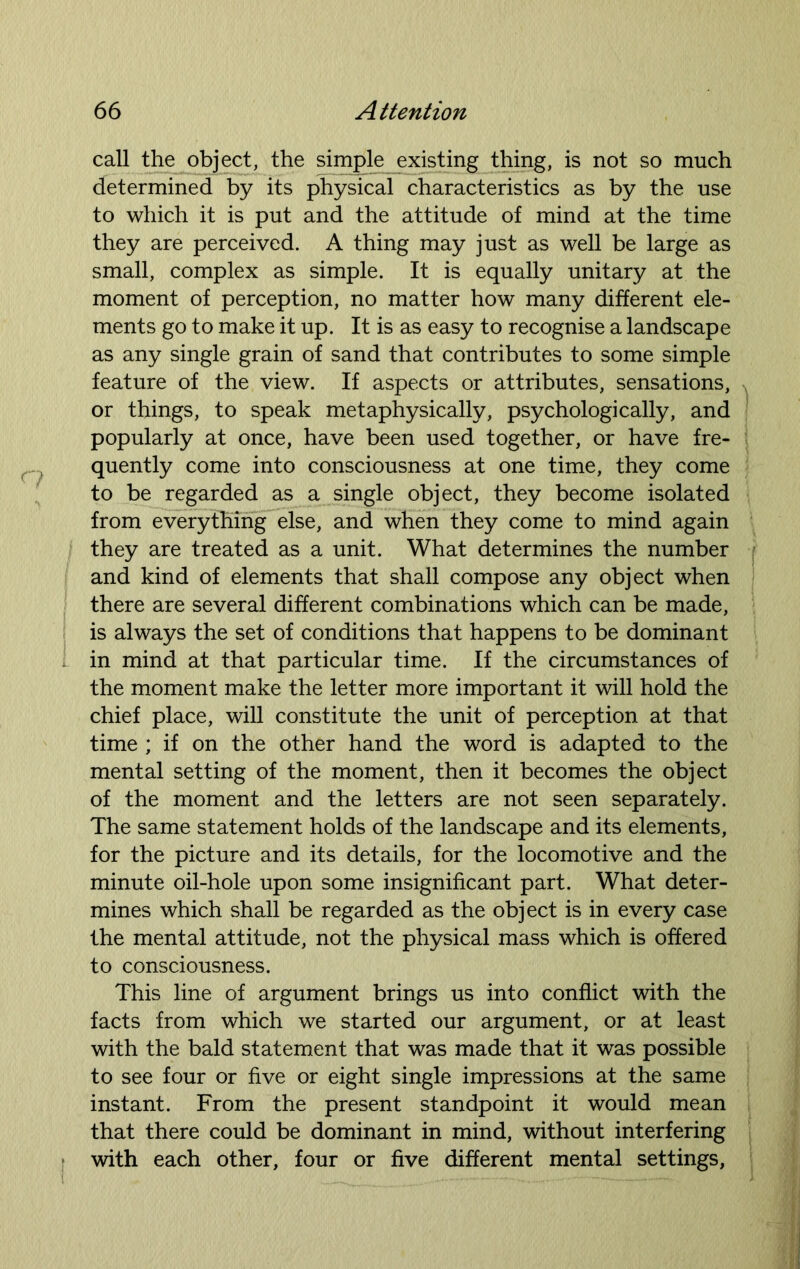call the object, the simple existing thing, is not so much determined by its physical characteristics as by the use to which it is put and the attitude of mind at the time they are perceived. A thing may just as well be large as small, complex as simple. It is equally unitary at the moment of perception, no matter how many different ele- ments go to make it up. It is as easy to recognise a landscape as any single grain of sand that contributes to some simple feature of the view. If aspects or attributes, sensations, or things, to speak metaphysically, psychologically, and popularly at once, have been used together, or have fre- quently come into consciousness at one time, they come to be regarded as a single object, they become isolated from everything else, and when they come to mind again they are treated as a unit. What determines the number and kind of elements that shall compose any object when there are several different combinations which can be made, is always the set of conditions that happens to be dominant in mind at that particular time. If the circumstances of the moment make the letter more important it will hold the chief place, will constitute the unit of perception at that time ; if on the other hand the word is adapted to the mental setting of the moment, then it becomes the object of the moment and the letters are not seen separately. The same statement holds of the landscape and its elements, for the picture and its details, for the locomotive and the minute oil-hole upon some insignificant part. What deter- mines which shall be regarded as the object is in every case the mental attitude, not the physical mass which is offered to consciousness. This line of argument brings us into conflict with the facts from which we started our argument, or at least with the bald statement that was made that it was possible to see four or five or eight single impressions at the same instant. From the present standpoint it would mean that there could be dominant in mind, without interfering with each other, four or five different mental settings,