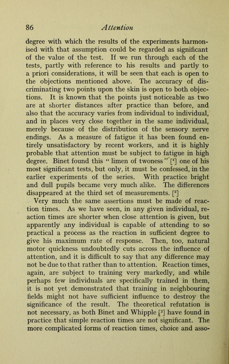 degree with which the results of the experiments harmon- ised with that assumption could be regarded as significant of the value of the test. If we run through each of the tests, partly with reference to his results and partly to a priori considerations, it will be seen that each is open to the objections mentioned above. The accuracy of dis- criminating two points upon the skin is open to both objec- tions. It is known that the points just noticeable as two are at shorter distances after practice than before, and also that the accuracy varies from individual to individual, and in places very close together in the same individual, merely because of the distribution of the sensory nerve endings. As a measure of fatigue it has been found en- tirely unsatisfactory by recent workers, and it is highly probable that attention must be subject to fatigue in high degree. Binet found this “ limen of twoness ” [J] one of his most significant tests, but only, it must be confessed, in the earlier experiments of the series. With practice bright and dull pupils became very much alike. The differences disappeared at the third set of measurements. [2] Very much the same assertions must be made of reac- tion times. As we have seen, in any given individual, re- action times are shorter when close attention is given, but apparently any individual is capable of attending to so practical a process as the reaction in sufficient degree to give his maximum rate of response. Then, too, natural motor quickness undoubtedly cuts across the influence of attention, and it is difficult to say that any difference may not be due to that rather than to attention. Reaction times, again, are subject to training very markedly, and while perhaps few individuals are specifically trained in them, it is not yet demonstrated that training in neighbouring fields might not have sufficient influence to destroy the significance of the result. The theoretical refutation is not necessary, as both Binet and Whipple [3] have found in practice that simple reaction times are not significant. The more complicated forms of reaction times, choice and asso-