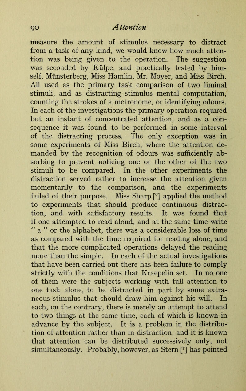 measure the amount of stimulus necessary to distract from a task of any kind, we would know how much atten- tion was being given to the operation. The suggestion was seconded by Kiilpe, and practically tested by him- self, Miinsterberg, Miss Hamlin, Mr. Moyer, and Miss Birch. All used as the primary task comparison of two liminal stimuli, and as distracting stimulus mental computation, counting the strokes of a metronome, or identifying odours. In each of the investigations the primary operation required but an instant of concentrated attention, and as a con- sequence it was found to be performed in some interval of the distracting process. The only exception was in some experiments of Miss Birch, where the attention de- manded by the recognition of odours was sufficiently ab- sorbing to prevent noticing one or the other of the two stimuli to be compared. In the other experiments the distraction served rather to increase the attention given momentarily to the comparison, and the experiments failed of their purpose. Miss Sharp [6] applied the method to experiments that should produce continuous distrac- tion, and with satisfactory results. It was found that if one attempted to read aloud, and at the same time write “ a ” or the alphabet, there was a considerable loss of time as compared with the time required for reading alone, and that the more complicated operations delayed the reading more than the simple. In each of the actual investigations that have been carried out there has been failure to comply strictly with the conditions that Kraepelin set. In no one of them were the subjects working with full attention to one task alone, to be distracted in part by some extra- neous stimulus that should draw him against his will. In each, on the contrary, there is merely an attempt to attend to two things at the same time, each of which is known in advance by the subject. It is a problem in the distribu- tion of attention rather than in distraction, and it is known that attention can be distributed successively only, not simultaneously. Probably, however, as Stern [7] has pointed