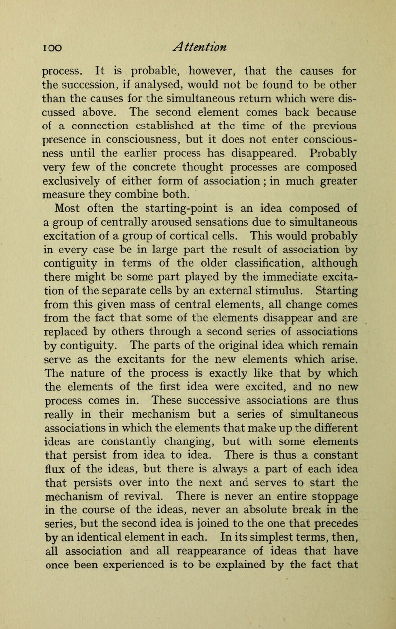 process. It is probable, however, that the causes for the succession, if analysed, would not be found to be other than the causes for the simultaneous return which were dis- cussed above. The second element comes back because of a connection established at the time of the previous presence in consciousness, but it does not enter conscious- ness until the earlier process has disappeared. Probably very few of the concrete thought processes are composed exclusively of either form of association; in much greater measure they combine both. Most often the starting-point is an idea composed of a group of centrally aroused sensations due to simultaneous excitation of a group of cortical cells. This would probably in every case be in large part the result of association by contiguity in terms of the older classification, although there might be some part played by the immediate excita- tion of the separate cells by an external stimulus. Starting from this given mass of central elements, all change comes from the fact that some of the elements disappear and are replaced by others through a second series of associations by contiguity. The parts of the original idea which remain serve as the excitants for the new elements which arise. The nature of the process is exactly like that by which the elements of the first idea were excited, and no new process comes in. These successive associations are thus really in their mechanism but a series of simultaneous associations in which the elements that make up the different ideas are constantly changing, but with some elements that persist from idea to idea. There is thus a constant flux of the ideas, but there is always a part of each idea that persists over into the next and serves to start the mechanism of revival. There is never an entire stoppage in the course of the ideas, never an absolute break in the series, but the second idea is joined to the one that precedes by an identical element in each. In its simplest terms, then, all association and all reappearance of ideas that have once been experienced is to be explained by the fact that