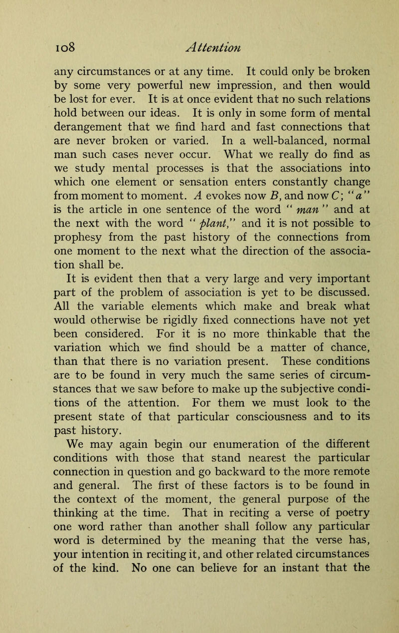 any circumstances or at any time. It could only be broken by some very powerful new impression, and then would be lost for ever. It is at once evident that no such relations hold between our ideas. It is only in some form of mental derangement that we find hard and fast connections that are never broken or varied. In a well-balanced, normal man such cases never occur. What we really do find as we study mental processes is that the associations into which one element or sensation enters constantly change from moment to moment. A evokes now B, and now C; “ a ” is the article in one sentence of the word “ man ” and at the next with the word “ plant,” and it is not possible to prophesy from the past history of the connections from one moment to the next what the direction of the associa- tion shall be. It is evident then that a very large and very important part of the problem of association is yet to be discussed. All the variable elements which make and break what would otherwise be rigidly fixed connections have not yet been considered. For it is no more thinkable that the variation which we find should be a matter of chance, than that there is no variation present. These conditions are to be found in very much the same series of circum- stances that we saw before to make up the subjective condi- tions of the attention. For them we must look to the present state of that particular consciousness and to its past history. We may again begin our enumeration of the different conditions with those that stand nearest the particular connection in question and go backward to the more remote and general. The first of these factors is to be found in the context of the moment, the general purpose of the thinking at the time. That in reciting a verse of poetry one word rather than another shall follow any particular word is determined by the meaning that the verse has, your intention in reciting it, and other related circumstances of the kind. No one can believe for an instant that the