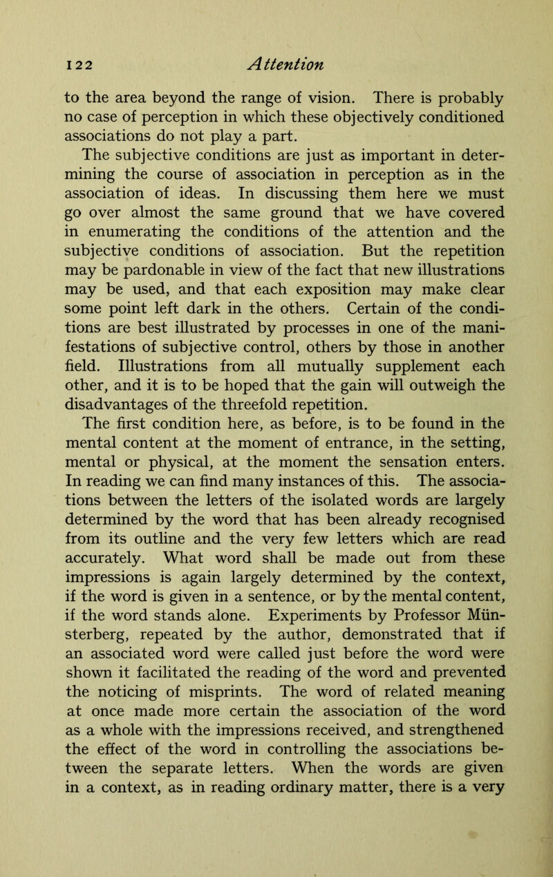 to the area beyond the range of vision. There is probably no case of perception in which these objectively conditioned associations do not play a part. The subjective conditions are just as important in deter- mining the course of association in perception as in the association of ideas. In discussing them here we must go over almost the same ground that we have covered in enumerating the conditions of the attention and the subjective conditions of association. But the repetition may be pardonable in view of the fact that new illustrations may be used, and that each exposition may make clear some point left dark in the others. Certain of the condi- tions are best illustrated by processes in one of the mani- festations of subjective control, others by those in another field. Illustrations from all mutually supplement each other, and it is to be hoped that the gain will outweigh the disadvantages of the threefold repetition. The first condition here, as before, is to be found in the mental content at the moment of entrance, in the setting, mental or physical, at the moment the sensation enters. In reading we can find many instances of this. The associa- tions between the letters of the isolated words are largely determined by the word that has been already recognised from its outline and the very few letters which are read accurately. What word shall be made out from these impressions is again largely determined by the context, if the word is given in a sentence, or by the mental content, if the word stands alone. Experiments by Professor Miin- sterberg, repeated by the author, demonstrated that if an associated word were called just before the word were shown it facilitated the reading of the word and prevented the noticing of misprints. The word of related meaning at once made more certain the association of the word as a whole with the impressions received, and strengthened the effect of the word in controlling the associations be- tween the separate letters. When the words are given in a context, as in reading ordinary matter, there is a very