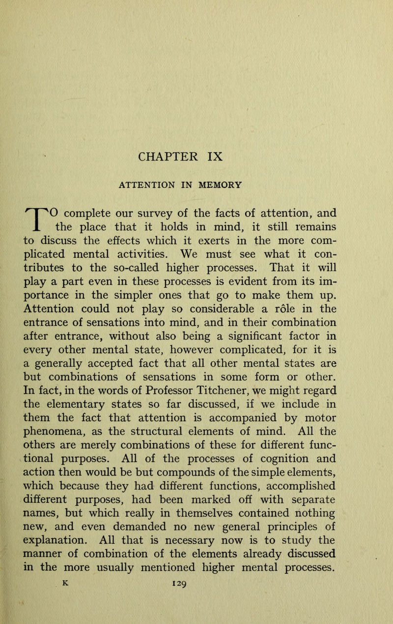 CHAPTER IX ATTENTION IN MEMORY TO complete our survey of the facts of attention, and the place that it holds in mind, it still remains to discuss the effects which it exerts in the more com- plicated mental activities. We must see what it con- tributes to the so-called higher processes. That it will play a part even in these processes is evident from its im- portance in the simpler ones that go to make them up. Attention could not play so considerable a role in the entrance of sensations into mind, and in their combination after entrance, without also being a significant factor in every other mental state, however complicated, for it is a generally accepted fact that all other mental states are but combinations of sensations in some form or other. In fact, in the words of Professor Titchener, we might regard the elementary states so far discussed, if we include in them the fact that attention is accompanied by motor phenomena, as the structural elements of mind. All the others are merely combinations of these for different func- tional purposes. All of the processes of cognition and action then would be but compounds of the simple elements, which because they had different functions, accomplished different purposes, had been marked off with separate names, but which really in themselves contained nothing new, and even demanded no new general principles of explanation. All that is necessary now is to study the manner of combination of the elements already discussed in the more usually mentioned higher mental processes.