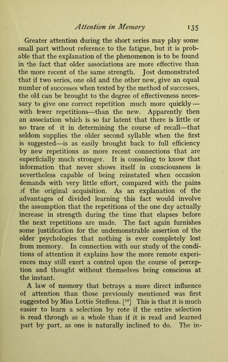 Greater attention during the short series may play some small part without reference to the fatigue, but it is prob- able that the explanation of the phenomenon is to be found in the fact that older associations are more effective than the more recent of the same strength. Jost demonstrated that if two series, one old and the other new, give an equal number of successes when tested by the method of successes, the old can be brought to the degree of effectiveness neces- sary to give one correct repetition much more quickly — with fewer repetitions—than the new. Apparently then an association which is so far latent that there is little or no trace of it in determining the course of recall—that seldom supplies the older second syllable when the first is suggested—is as easily brought back to full efficiency by new repetitions as more recent connections that are superficially much stronger. It is consoling to know that information that never shows itself in consciousness is nevertheless capable of being reinstated when occasion demands with very little effort, compared with the pains of the original acquisition. As an explanation of the advantages of divided learning this fact would involve the assumption that the repetitions of the one day actually increase in strength during the time that elapses before the next repetitions are made. The fact again furnishes some justification for the undemonstrable assertion of the older psychologies that nothing is ever completely lost from memory. In connection with our study of the condi- tions of attention it explains how the more remote experi- ences may still exert a control upon the course of percep- tion and thought without themselves being conscious at the instant. A law of memory that betrays a more direct influence of attention than those previously mentioned was first suggested by Miss Lottie Steffens. [I2] This is that it is much easier to learn a selection by rote if the entire selection is read through as a whole than if it is read and learned part by part, as one is naturally inclined to do. The in-