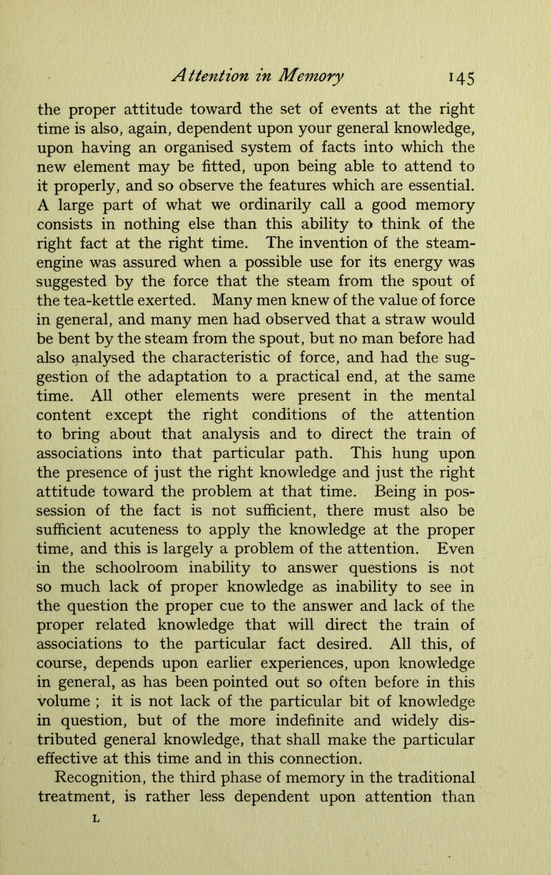 the proper attitude toward the set of events at the right time is also, again, dependent upon your general knowledge, upon having an organised system of facts into which the new element may be fitted, upon being able to attend to it properly, and so observe the features which are essential. A large part of what we ordinarily call a good memory consists in nothing else than this ability to think of the right fact at the right time. The invention of the steam- engine was assured when a possible use for its energy was suggested by the force that the steam from the spout of the tea-kettle exerted. Many men knew of the value of force in general, and many men had observed that a straw would be bent by the steam from the spout, but no man before had also analysed the characteristic of force, and had the sug- gestion of the adaptation to a practical end, at the same time. All other elements were present in the mental content except the right conditions of the attention to bring about that analysis and to direct the train of associations into that particular path. This hung upon the presence of just the right knowledge and just the right attitude toward the problem at that time. Being in pos- session of the fact is not sufficient, there must also be sufficient acuteness to apply the knowledge at the proper time, and this is largely a problem of the attention. Even in the schoolroom inability to answer questions is not so much lack of proper knowledge as inability to see in the question the proper cue to the answer and lack of the proper related knowledge that will direct the train of associations to the particular fact desired. All this, of course, depends upon earlier experiences, upon knowledge in general, as has been pointed out so often before in this volume ; it is not lack of the particular bit of knowledge in question, but of the more indefinite and widely dis- tributed general knowledge, that shall make the particular effective at this time and in this connection. Recognition, the third phase of memory in the traditional treatment, is rather less dependent upon attention than L