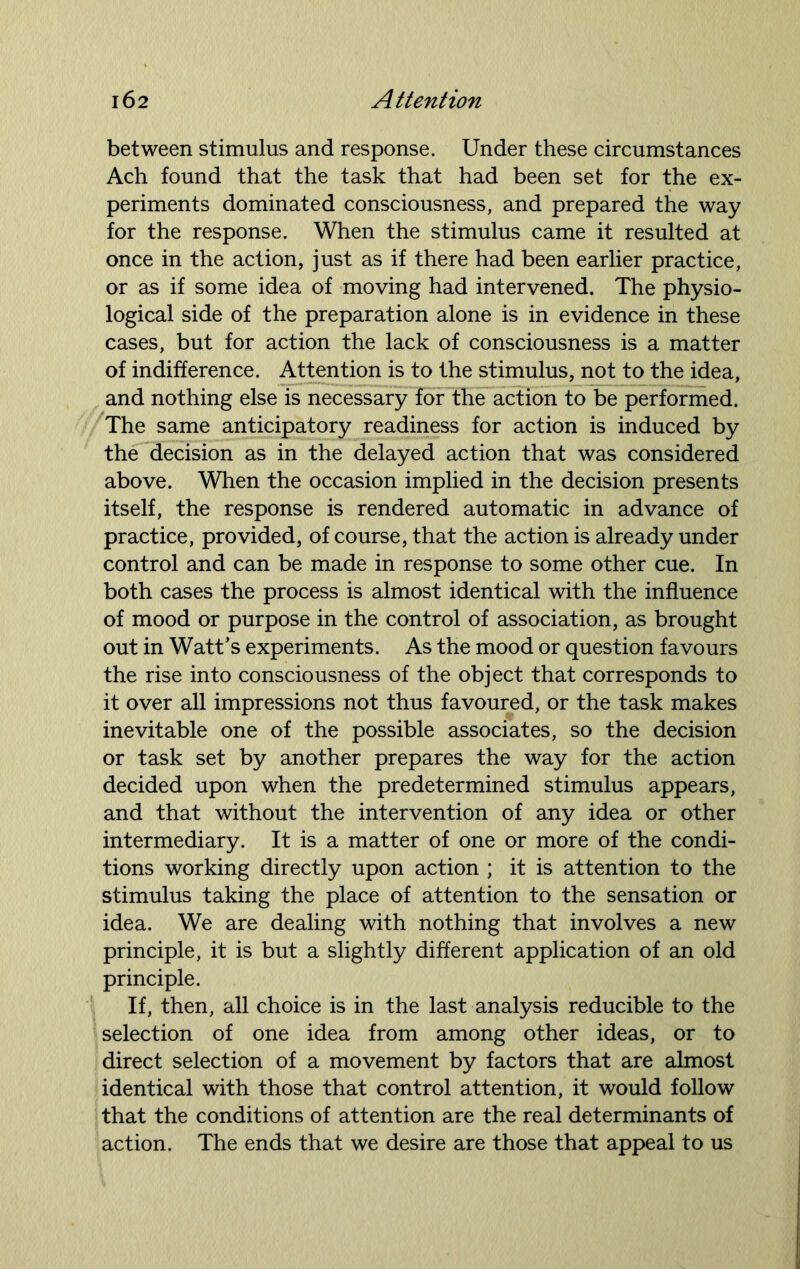 between stimulus and response. Under these circumstances Ach found that the task that had been set for the ex- periments dominated consciousness, and prepared the way for the response. When the stimulus came it resulted at once in the action, just as if there had been earlier practice, or as if some idea of moving had intervened. The physio- logical side of the preparation alone is in evidence in these cases, but for action the lack of consciousness is a matter of indifference. Attention is to the stimulus, not to the idea, and nothing else is necessary for the action to be performed. The same anticipatory readiness for action is induced by the decision as in the delayed action that was considered above. When the occasion implied in the decision presents itself, the response is rendered automatic in advance of practice, provided, of course, that the action is already under control and can be made in response to some other cue. In both cases the process is almost identical with the influence of mood or purpose in the control of association, as brought out in Watt’s experiments. As the mood or question favours the rise into consciousness of the object that corresponds to it over all impressions not thus favoured, or the task makes inevitable one of the possible associates, so the decision or task set by another prepares the way for the action decided upon when the predetermined stimulus appears, and that without the intervention of any idea or other intermediary. It is a matter of one or more of the condi- tions working directly upon action ; it is attention to the stimulus taking the place of attention to the sensation or idea. We are dealing with nothing that involves a new principle, it is but a slightly different application of an old principle. If, then, all choice is in the last analysis reducible to the selection of one idea from among other ideas, or to direct selection of a movement by factors that are almost identical with those that control attention, it would follow that the conditions of attention are the real determinants of action. The ends that we desire are those that appeal to us