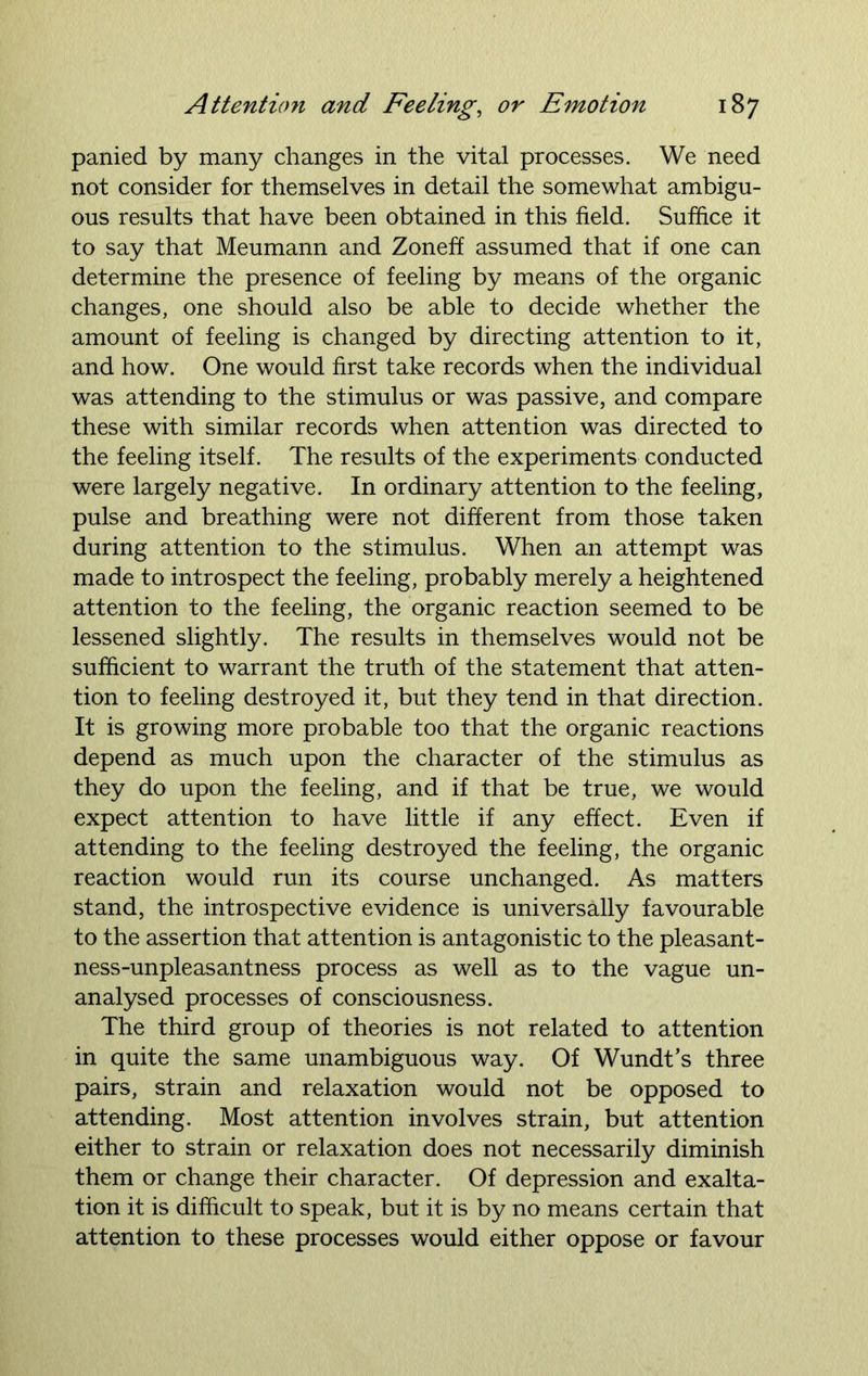 panied by many changes in the vital processes. We need not consider for themselves in detail the somewhat ambigu- ous results that have been obtained in this field. Suffice it to say that Meumann and Zoneff assumed that if one can determine the presence of feeling by means of the organic changes, one should also be able to decide whether the amount of feeling is changed by directing attention to it, and how. One would first take records when the individual was attending to the stimulus or was passive, and compare these with similar records when attention was directed to the feeling itself. The results of the experiments conducted were largely negative. In ordinary attention to the feeling, pulse and breathing were not different from those taken during attention to the stimulus. When an attempt was made to introspect the feeling, probably merely a heightened attention to the feeling, the organic reaction seemed to be lessened slightly. The results in themselves would not be sufficient to warrant the truth of the statement that atten- tion to feeling destroyed it, but they tend in that direction. It is growing more probable too that the organic reactions depend as much upon the character of the stimulus as they do upon the feeling, and if that be true, we would expect attention to have little if any effect. Even if attending to the feeling destroyed the feeling, the organic reaction would run its course unchanged. As matters stand, the introspective evidence is universally favourable to the assertion that attention is antagonistic to the pleasant- ness-unpleasantness process as well as to the vague un- analysed processes of consciousness. The third group of theories is not related to attention in quite the same unambiguous way. Of Wundt’s three pairs, strain and relaxation would not be opposed to attending. Most attention involves strain, but attention either to strain or relaxation does not necessarily diminish them or change their character. Of depression and exalta- tion it is difficult to speak, but it is by no means certain that attention to these processes would either oppose or favour