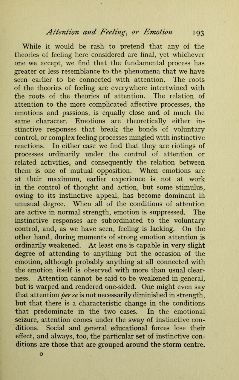 While it would be rash to pretend that any of the theories of feeling here considered are final, yet whichever one we accept, we find that the fundamental process has greater or less resemblance to the phenomena that we have seen earlier to be connected with attention. The roots of the theories of feeling are everywhere intertwined with the roots of the theories of attention. The relation of attention to the more complicated affective processes, the emotions and passions, is equally close and of much the same character. Emotions are theoretically either in- stinctive responses that break the bonds of voluntary control, or complex feeling processes mingled with instinctive reactions. In either case we find that they are riotings of processes ordinarily under the control of attention or related activities, and consequently the relation between them is one of mutual opposition. When emotions are at their maximum, earlier experience is not at work in the control of thought and action, but some stimulus, owing to its instinctive appeal, has become dominant in unusual degree. When all of the conditions of attention are active in normal strength, emotion is suppressed. The instinctive responses are subordinated to the voluntary control, and, as we have seen, feeling is lacking. On the other hand, during moments of strong emotion attention is ordinarily weakened. At least one is capable in very slight degree of attending to anything but the occasion of the emotion, although probably anything at all connected with the emotion itself is observed with more than usual clear- ness. Attention cannot be said to be weakened in general, but is warped and rendered one-sided. One might even say that attention per se is not necessarily diminished in strength, but that there is a characteristic change in the conditions that predominate in the two cases. In the emotional seizure, attention comes under the swajr of instinctive con- ditions. Social and general educational forces lose their effect, and always, too, the particular set of instinctive con- ditions are those that are grouped around the storm centre. o