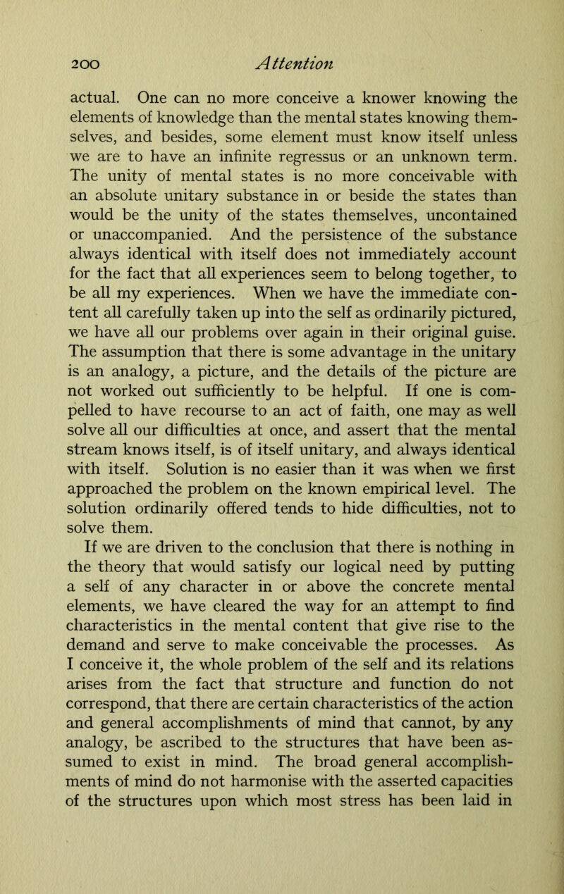 actual. One can no more conceive a knower knowing the elements of knowledge than the mental states knowing them- selves, and besides, some element must know itself unless we are to have an infinite regressus or an unknown term. The unity of mental states is no more conceivable with an absolute unitary substance in or beside the states than would be the unity of the states themselves, uncontained or unaccompanied. And the persistence of the substance always identical with itself does not immediately account for the fact that all experiences seem to belong together, to be all my experiences. When we have the immediate con- tent all carefully taken up into the self as ordinarily pictured, we have all our problems over again in their original guise. The assumption that there is some advantage in the unitary is an analogy, a picture, and the details of the picture are not worked out sufficiently to be helpful. If one is com- pelled to have recourse to an act of faith, one may as well solve all our difficulties at once, and assert that the mental stream knows itself, is of itself unitary, and always identical with itself. Solution is no easier than it was when we first approached the problem on the known empirical level. The solution ordinarily offered tends to hide difficulties, not to solve them. If we are driven to the conclusion that there is nothing in the theory that would satisfy our logical need by putting a self of any character in or above the concrete mental elements, we have cleared the way for an attempt to find characteristics in the mental content that give rise to the demand and serve to make conceivable the processes. As I conceive it, the whole problem of the self and its relations arises from the fact that structure and function do not correspond, that there are certain characteristics of the action and general accomplishments of mind that cannot, by any analogy, be ascribed to the structures that have been as- sumed to exist in mind. The broad general accomplish- ments of mind do not harmonise with the asserted capacities of the structures upon which most stress has been laid in