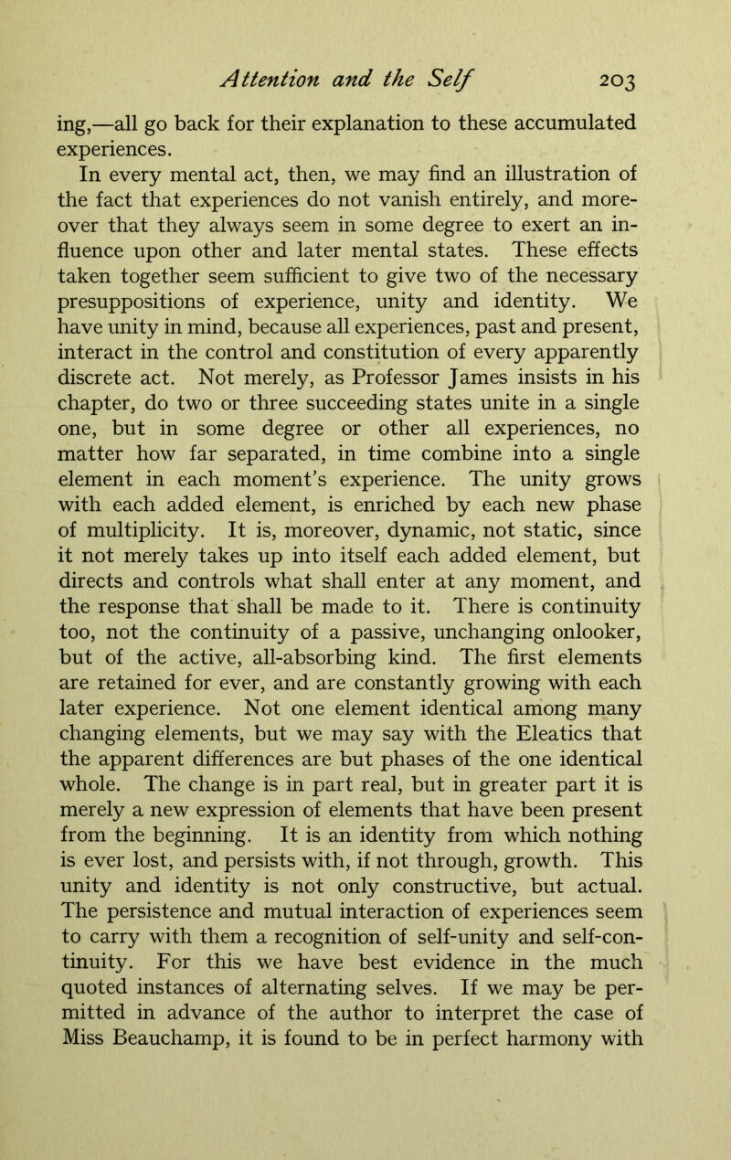 ing,—all go back for their explanation to these accumulated experiences. In every mental act, then, we may find an illustration of the fact that experiences do not vanish entirely, and more- over that they always seem in some degree to exert an in- fluence upon other and later mental states. These effects taken together seem sufficient to give two of the necessary presuppositions of experience, unity and identity. We have unity in mind, because all experiences, past and present, interact in the control and constitution of every apparently discrete act. Not merely, as Professor James insists in his chapter, do two or three succeeding states unite in a single one, but in some degree or other all experiences, no matter how far separated, in time combine into a single element in each moment’s experience. The unity grows with each added element, is enriched by each new phase of multiplicity. It is, moreover, dynamic, not static, since it not merely takes up into itself each added element, but directs and controls what shall enter at any moment, and the response that shall be made to it. There is continuity too, not the continuity of a passive, unchanging onlooker, but of the active, all-absorbing kind. The first elements are retained for ever, and are constantly growing with each later experience. Not one element identical among many changing elements, but we may say with the Eleatics that the apparent differences are but phases of the one identical whole. The change is in part real, but in greater part it is merely a new expression of elements that have been present from the beginning. It is an identity from which nothing is ever lost, and persists with, if not through, growth. This unity and identity is not only constructive, but actual. The persistence and mutual interaction of experiences seem to carry with them a recognition of self-unity and self-con- tinuity. For this we have best evidence in the much quoted instances of alternating selves. If we may be per- mitted in advance of the author to interpret the case of Miss Beauchamp, it is found to be in perfect harmony with