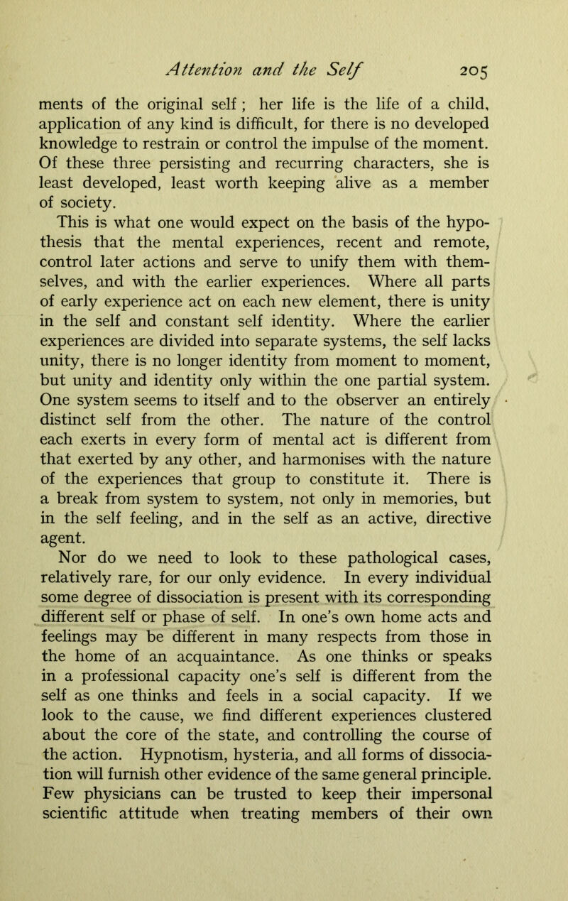 ments of the original self ; her life is the life of a child, application of any kind is difficult, for there is no developed knowledge to restrain or control the impulse of the moment. Of these three persisting and recurring characters, she is least developed, least worth keeping alive as a member of society. This is what one would expect on the basis of the hypo- thesis that the mental experiences, recent and remote, control later actions and serve to unify them with them- selves, and with the earlier experiences. Where all parts of early experience act on each new element, there is unity in the self and constant self identity. Where the earlier experiences are divided into separate systems, the self lacks unity, there is no longer identity from moment to moment, but unity and identity only within the one partial system. One system seems to itself and to the observer an entirely distinct self from the other. The nature of the control each exerts in every form of mental act is different from that exerted by any other, and harmonises with the nature of the experiences that group to constitute it. There is a break from system to system, not only in memories, but in the self feeling, and in the self as an active, directive agent. Nor do we need to look to these pathological cases, relatively rare, for our only evidence. In every individual some degree of dissociation is present with its corresponding different self or phase of self. In one’s own home acts and feelings may be different in many respects from those in the home of an acquaintance. As one thinks or speaks in a professional capacity one’s self is different from the self as one thinks and feels in a social capacity. If we look to the cause, we find different experiences clustered about the core of the state, and controlling the course of the action. Hypnotism, hysteria, and all forms of dissocia- tion will furnish other evidence of the same general principle. Few physicians can be trusted to keep their impersonal scientific attitude when treating members of their own