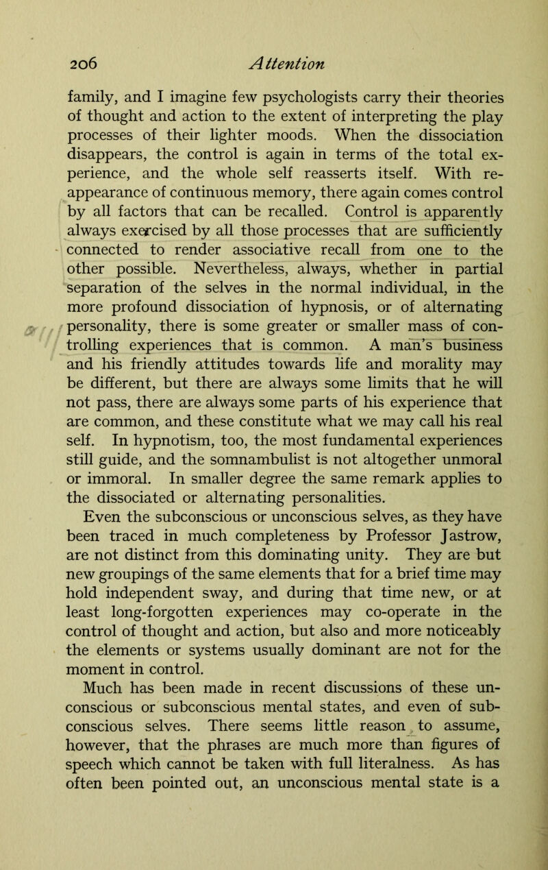 family, and I imagine few psychologists carry their theories of thought and action to the extent of interpreting the play processes of their lighter moods. When the dissociation disappears, the control is again in terms of the total ex- perience, and the whole self reasserts itself. With re- appearance of continuous memory, there again comes control by all factors that can be recalled. Control is apparently always exercised by all those processes that are sufficiently connected to render associative recall from one to the other possible. Nevertheless, always, whether in partial separation of the selves in the normal individual, in the more profound dissociation of hypnosis, or of alternating personality, there is some greater or smaller mass of con- trolling experiences that is common. A man’s business and his friendly attitudes towards life and morality may be different, but there are always some limits that he will not pass, there are always some parts of his experience that are common, and these constitute what we may call his real self. In hypnotism, too, the most fundamental experiences still guide, and the somnambulist is not altogether unmoral or immoral. In smaller degree the same remark applies to the dissociated or alternating personalities. Even the subconscious or unconscious selves, as they have been traced in much completeness by Professor Jastrow, are not distinct from this dominating unity. They are but new groupings of the same elements that for a brief time may hold independent sway, and during that time new, or at least long-forgotten experiences may co-operate in the control of thought and action, but also and more noticeably the elements or systems usually dominant are not for the moment in control. Much has been made in recent discussions of these un- conscious or subconscious mental states, and even of sub- conscious selves. There seems little reason to assume, however, that the phrases are much more than figures of speech which cannot be taken with full literalness. As has often been pointed out, an unconscious mental state is a