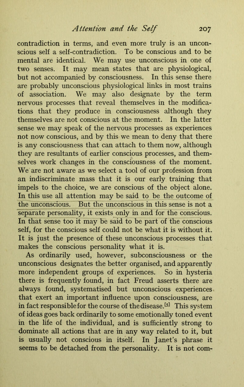 contradiction in terms, and even more truly is an uncon- scious self a self-contradiction. To be conscious and to be mental are identical. We may use unconscious in one of two senses. It may mean states that are physiological, but not accompanied by consciousness. In this sense there are probably unconscious physiological links in most trains of association. We may also designate by the term nervous processes that reveal themselves in the modifica- tions that they produce in consciousness although they themselves are not conscious at the moment. In the latter sense we may speak of the nervous processes as experiences not now conscious, and by this we mean to deny that there is any consciousness that can attach to them now, although they are resultants of earlier conscious processes, and them- selves work changes in the consciousness of the moment. We are not aware as we select a tool of our profession from an indiscriminate mass that it is our early training that impels to the choice, we are conscious of the object alone. In this use all attention may be said to be the outcome of the unconscious. But the unconscious in this sense is not a separate personality, it exists only in and for the conscious. In that sense too it may be said to be part of the conscious self, for the conscious self could not be what it is without it. It is just the presence of these unconscious processes that makes the conscious personality what it is. As ordinarily used, however, subconsciousness or the unconscious designates the better organised, and apparently more independent groups of experiences. So in hysteria there is frequently found, in fact Freud asserts there are always found, systematised but unconscious experiences that exert an important influence upon consciousness, are in fact responsible for the course of the disease.[5] This system of ideas goes back ordinarily to some emotionally toned event in the life of the individual, and is sufficiently strong to dominate all actions that are in any way related to it, but is usually not conscious in itself. In Janet’s phrase it seems to be detached from the personality. It is not com-