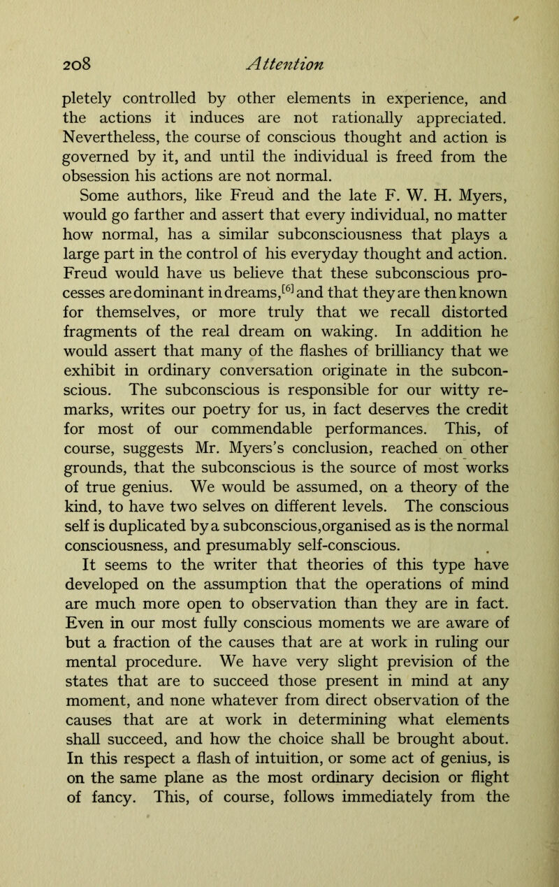 pletely controlled by other elements in experience, and the actions it induces are not rationally appreciated. Nevertheless, the course of conscious thought and action is governed by it, and until the individual is freed from the obsession his actions are not normal. Some authors, like Freud and the late F. W. H. Myers, would go farther and assert that every individual, no matter how normal, has a similar subconsciousness that plays a large part in the control of his everyday thought and action. Freud would have us believe that these subconscious pro- cesses are dominant in dreams,[6] and that they are then known for themselves, or more truly that we recall distorted fragments of the real dream on waking. In addition he would assert that many of the flashes of brilliancy that we exhibit in ordinary conversation originate in the subcon- scious. The subconscious is responsible for our witty re- marks, writes our poetry for us, in fact deserves the credit for most of our commendable performances. This, of course, suggests Mr. Myers’s conclusion, reached on other grounds, that the subconscious is the source of most works of true genius. We would be assumed, on a theory of the kind, to have two selves on different levels. The conscious self is duplicated by a subconscious,organised as is the normal consciousness, and presumably self-conscious. It seems to the writer that theories of this type have developed on the assumption that the operations of mind are much more open to observation than they are in fact. Even in our most fully conscious moments we are aware of but a fraction of the causes that are at work in ruling our mental procedure. We have very slight prevision of the states that are to succeed those present in mind at any moment, and none whatever from direct observation of the causes that are at work in determining what elements shall succeed, and how the choice shall be brought about. In this respect a flash of intuition, or some act of genius, is on the same plane as the most ordinary decision or flight of fancy. This, of course, follows immediately from the