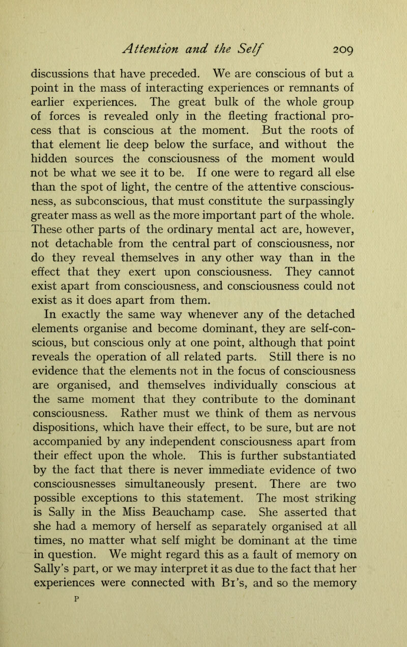 discussions that have preceded. We are conscious of but a point in the mass of interacting experiences or remnants of earlier experiences. The great bulk of the whole group of forces is revealed only in the fleeting fractional pro- cess that is conscious at the moment. But the roots of that element lie deep below the surface, and without the hidden sources the consciousness of the moment would not be what we see it to be. If one were to regard all else than the spot of light, the centre of the attentive conscious- ness, as subconscious, that must constitute the surpassingly greater mass as well as the more important part of the whole. These other parts of the ordinary mental act are, however, not detachable from the central part of consciousness, nor do they reveal themselves in any other way than in the effect that they exert upon consciousness. They cannot exist apart from consciousness, and consciousness could not exist as it does apart from them. In exactly the same way whenever any of the detached elements organise and become dominant, they are self-con- scious, but conscious only at one point, although that point reveals the operation of all related parts. Still there is no evidence that the elements not in the focus of consciousness are organised, and themselves individually conscious at the same moment that they contribute to the dominant consciousness. Rather must we think of them as nervous dispositions, which have their effect, to be sure, but are not accompanied by any independent consciousness apart from their effect upon the whole. This is further substantiated by the fact that there is never immediate evidence of two consciousnesses simultaneously present. There are two possible exceptions to this statement. The most striking is Sally in the Miss Beauchamp case. She asserted that she had a memory of herself as separately organised at all times, no matter what self might be dominant at the time in question. We might regard this as a fault of memory on Sally’s part, or we may interpret it as due to the fact that her experiences were connected with Bi’s, and so the memory p