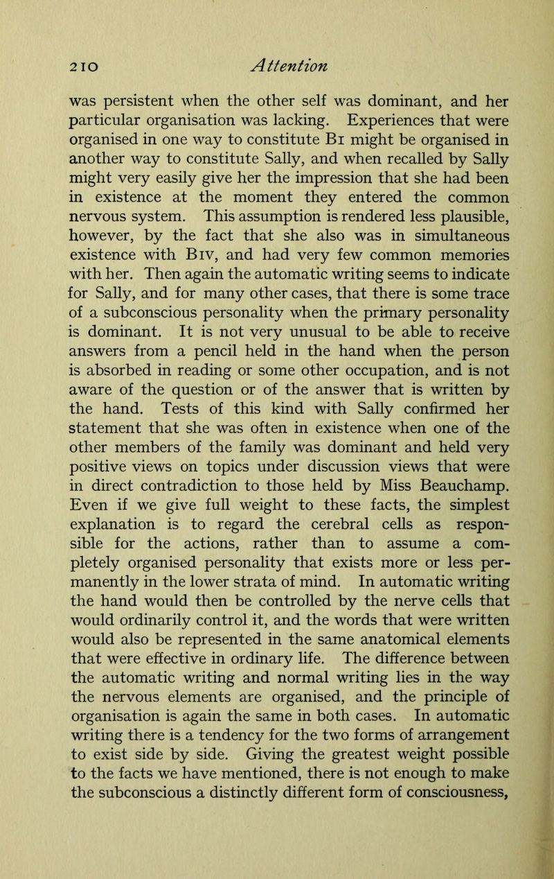 was persistent when the other self was dominant, and her particular organisation was lacking. Experiences that were organised in one way to constitute Bi might be organised in another way to constitute Sally, and when recalled by Sally might very easily give her the impression that she had been in existence at the moment they entered the common nervous system. This assumption is rendered less plausible, however, by the fact that she also was in simultaneous existence with Biv, and had very few common memories with her. Then again the automatic writing seems to indicate for Sally, and for many other cases, that there is some trace of a subconscious personality when the primary personality is dominant. It is not very unusual to be able to receive answers from a pencil held in the hand when the person is absorbed in reading or some other occupation, and is not aware of the question or of the answer that is written by the hand. Tests of this kind with Sally confirmed her statement that she was often in existence when one of the other members of the family was dominant and held very positive views on topics under discussion views that were in direct contradiction to those held by Miss Beauchamp. Even if we give full weight to these facts, the simplest explanation is to regard the cerebral cells as respon- sible for the actions, rather than to assume a com- pletely organised personality that exists more or less per- manently in the lower strata of mind. In automatic writing the hand would then be controlled by the nerve cells that would ordinarily control it, and the words that were written would also be represented in the same anatomical elements that were effective in ordinary life. The difference between the automatic writing and normal writing lies in the way the nervous elements are organised, and the principle of organisation is again the same in both cases. In automatic writing there is a tendency for the two forms of arrangement to exist side by side. Giving the greatest weight possible to the facts we have mentioned, there is not enough to make the subconscious a distinctly different form of consciousness,