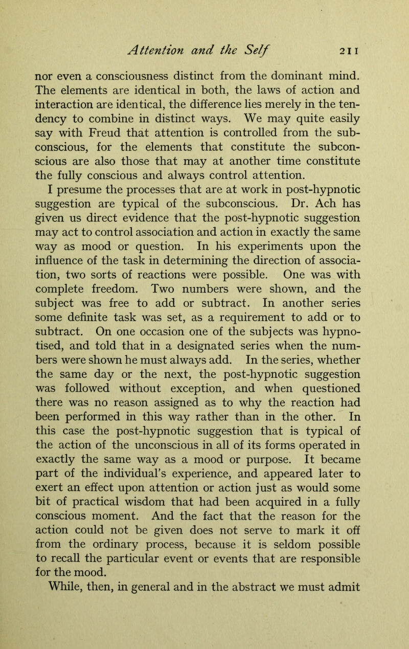 nor even a consciousness distinct from the dominant mind. The elements are identical in both, the laws of action and interaction are identical, the difference lies merely in the ten- dency to combine in distinct ways. We may quite easily say with Freud that attention is controlled from the sub- conscious, for the elements that constitute the subcon- scious are also those that may at another time constitute the fully conscious and always control attention. I presume the processes that are at work in post-hypnotic suggestion are typical of the subconscious. Dr. Ach has given us direct evidence that the post-hypnotic suggestion may act to control association and action in exactly the same way as mood or question. In his experiments upon the influence of the task in determining the direction of associa- tion, two sorts of reactions were possible. One was with complete freedom. Two numbers were shown, and the subject was free to add or subtract. In another series some definite task was set, as a requirement to add or to subtract. On one occasion one of the subjects was hypno- tised, and told that in a designated series when the num- bers were shown he must always add. In the series, whether the same day or the next, the post-hypnotic suggestion was followed without exception, and when questioned there was no reason assigned as to why the reaction had been performed in this way rather than in the other. In this case the post-hypnotic suggestion that is typical of the action of the unconscious in all of its forms operated in exactly the same way as a mood or purpose. It became part of the individual’s experience, and appeared later to exert an effect upon attention or action just as would some bit of practical wisdom that had been acquired in a fully conscious moment. And the fact that the reason for the action could not be given does not serve to mark it off from the ordinary process, because it is seldom possible to recall the particular event or events that are responsible for the mood. While, then, in general and in the abstract we must admit