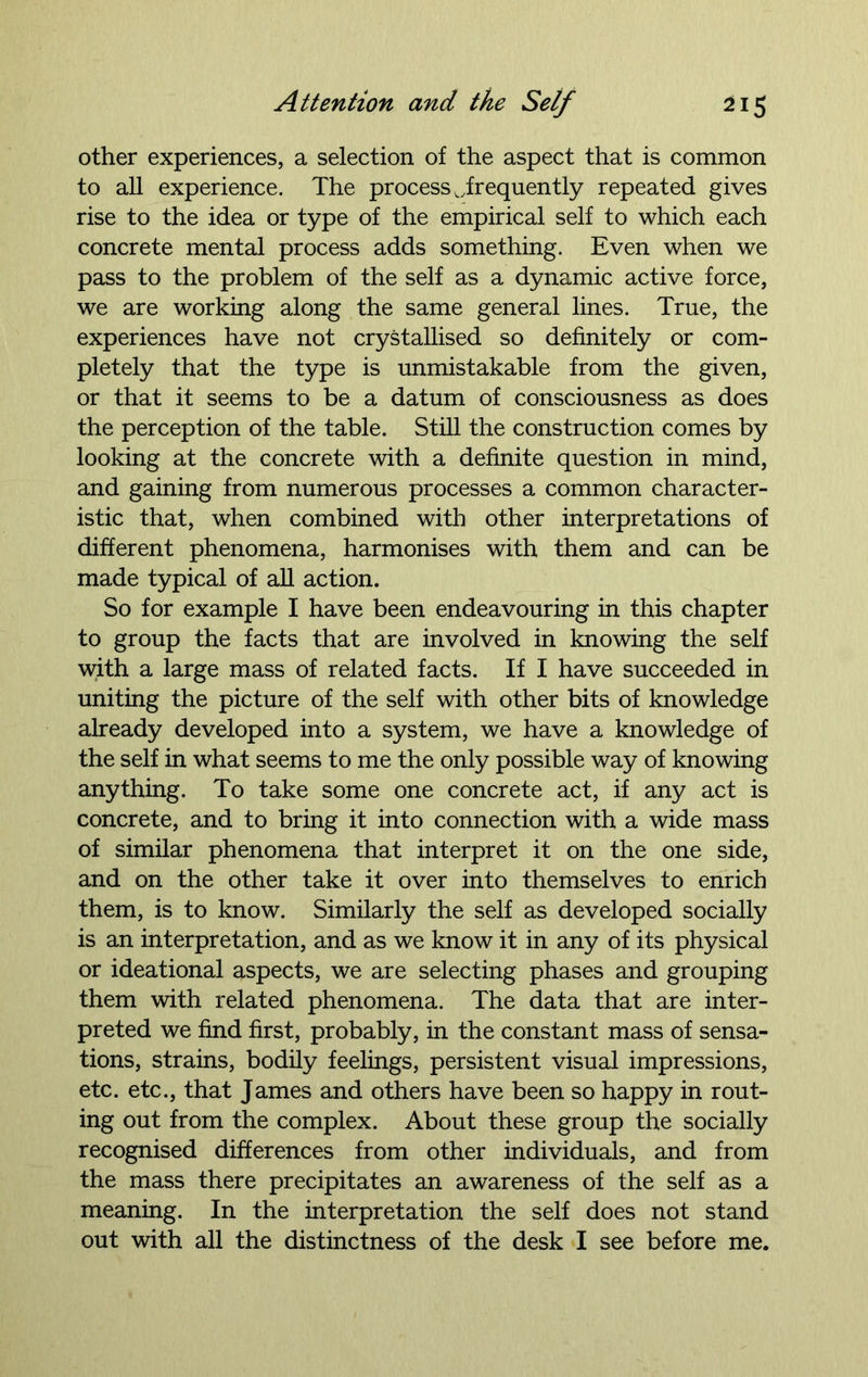 other experiences, a selection of the aspect that is common to all experience. The process ..frequently repeated gives rise to the idea or type of the empirical self to which each concrete mental process adds something. Even when we pass to the problem of the self as a dynamic active force, we are working along the same general lines. True, the experiences have not crystallised so definitely or com- pletely that the type is unmistakable from the given, or that it seems to be a datum of consciousness as does the perception of the table. Still the construction comes by looking at the concrete with a definite question in mind, and gaining from numerous processes a common character- istic that, when combined with other interpretations of different phenomena, harmonises with them and can be made typical of all action. So for example I have been endeavouring in this chapter to group the facts that are involved in knowing the self with a large mass of related facts. If I have succeeded in uniting the picture of the self with other bits of knowledge already developed into a system, we have a knowledge of the self in what seems to me the only possible way of knowing anything. To take some one concrete act, if any act is concrete, and to bring it into connection with a wide mass of similar phenomena that interpret it on the one side, and on the other take it over into themselves to enrich them, is to know. Similarly the self as developed socially is an interpretation, and as we know it in any of its physical or ideational aspects, we are selecting phases and grouping them with related phenomena. The data that are inter- preted we find first, probably, in the constant mass of sensa- tions, strains, bodily feelings, persistent visual impressions, etc. etc., that James and others have been so happy in rout- ing out from the complex. About these group the socially recognised differences from other individuals, and from the mass there precipitates an awareness of the self as a meaning. In the interpretation the self does not stand out with all the distinctness of the desk I see before me.