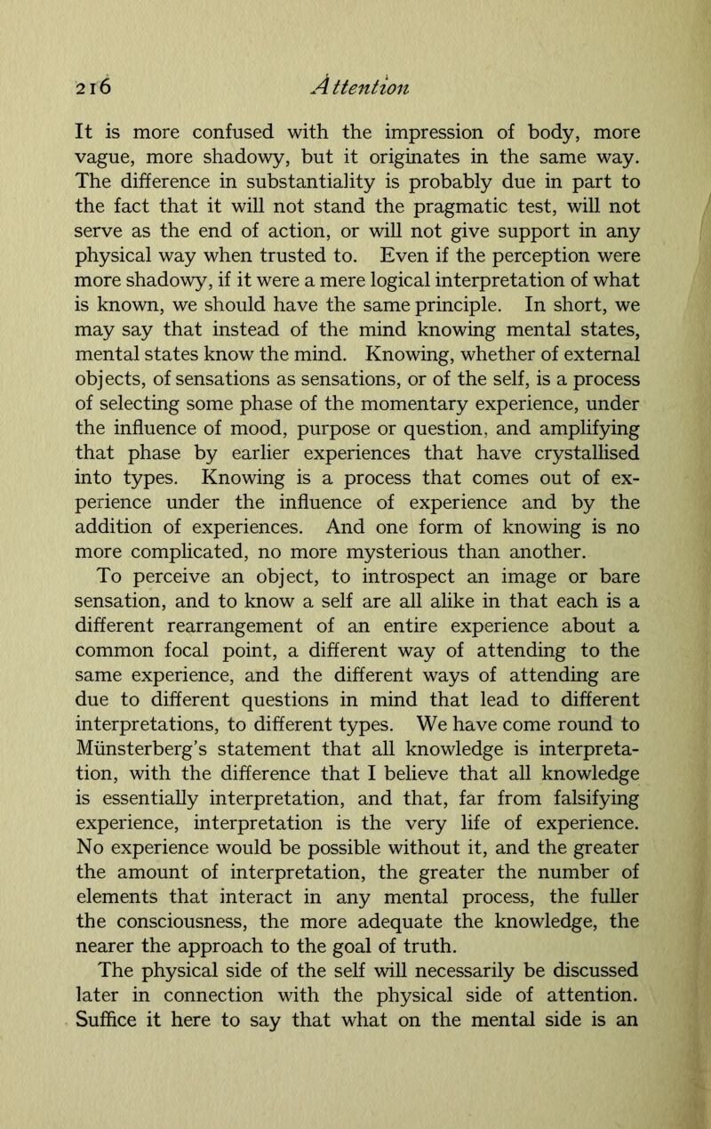 It is more confused with the impression of body, more vague, more shadowy, but it originates in the same way. The difference in substantiality is probably due in part to the fact that it will not stand the pragmatic test, will not serve as the end of action, or will not give support in any physical way when trusted to. Even if the perception were more shadowy, if it were a mere logical interpretation of what is known, we should have the same principle. In short, we may say that instead of the mind knowing mental states, mental states know the mind. Knowing, whether of external objects, of sensations as sensations, or of the self, is a process of selecting some phase of the momentary experience, under the influence of mood, purpose or question, and amplifying that phase by earlier experiences that have crystallised into types. Knowing is a process that comes out of ex- perience under the influence of experience and by the addition of experiences. And one form of knowing is no more complicated, no more mysterious than another. To perceive an object, to introspect an image or bare sensation, and to know a self are all alike in that each is a different rearrangement of an entire experience about a common focal point, a different way of attending to the same experience, and the different ways of attending are due to different questions in mind that lead to different interpretations, to different types. We have come round to Miinsterberg’s statement that all knowledge is interpreta- tion, with the difference that I believe that all knowledge is essentially interpretation, and that, far from falsifying experience, interpretation is the very life of experience. No experience would be possible without it, and the greater the amount of interpretation, the greater the number of elements that interact in any mental process, the fuller the consciousness, the more adequate the knowledge, the nearer the approach to the goal of truth. The physical side of the self will necessarily be discussed later in connection with the physical side of attention. Suffice it here to say that what on the mental side is an