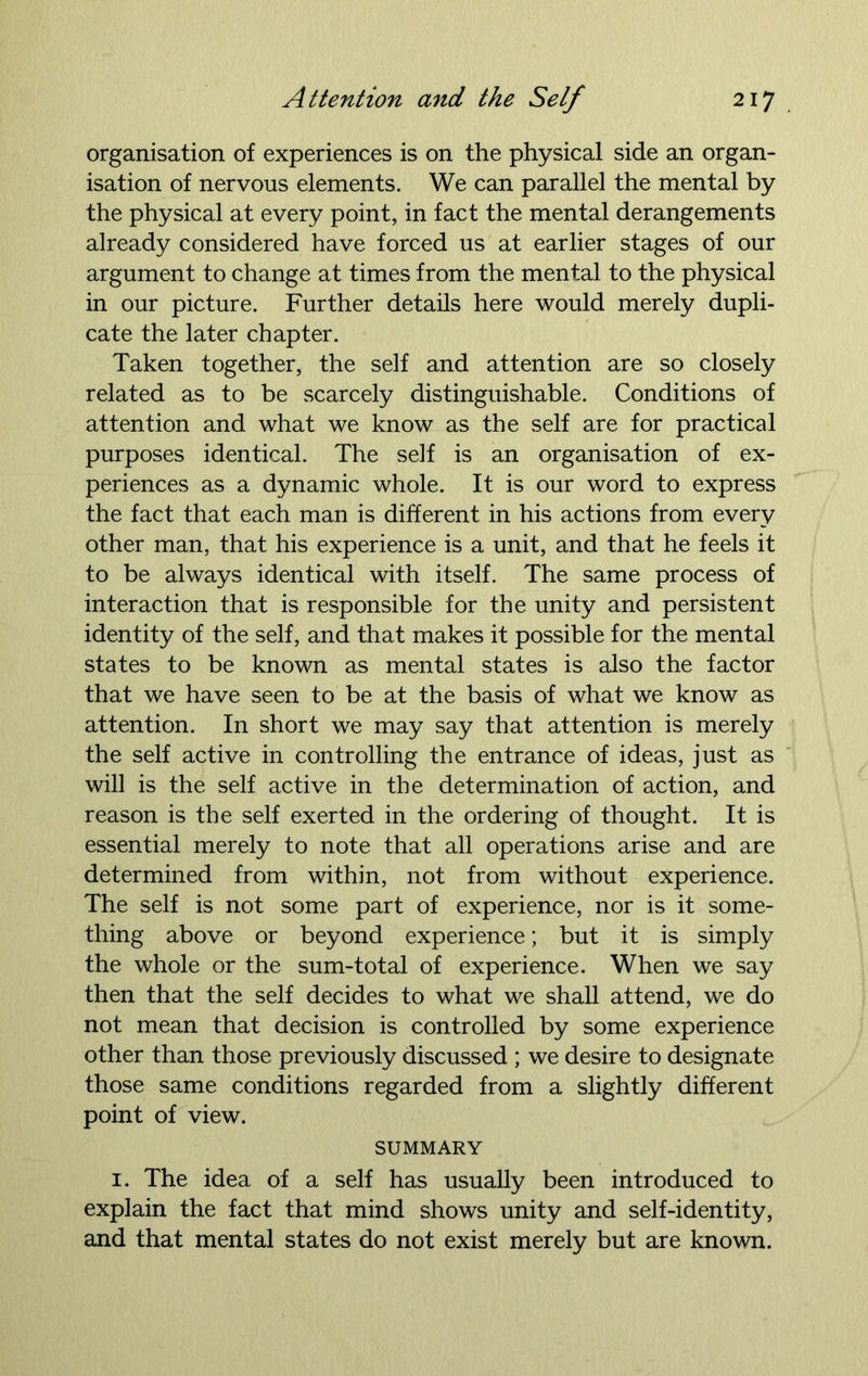 organisation of experiences is on the physical side an organ- isation of nervous elements. We can parallel the mental by the physical at every point, in fact the mental derangements already considered have forced us at earlier stages of our argument to change at times from the mental to the physical in our picture. Further details here would merely dupli- cate the later chapter. Taken together, the self and attention are so closely related as to be scarcely distinguishable. Conditions of attention and what we know as the self are for practical purposes identical. The self is an organisation of ex- periences as a dynamic whole. It is our word to express the fact that each man is different in his actions from every other man, that his experience is a unit, and that he feels it to be always identical with itself. The same process of interaction that is responsible for the unity and persistent identity of the self, and that makes it possible for the mental states to be known as mental states is also the factor that we have seen to be at the basis of what we know as attention. In short we may say that attention is merely the self active in controlling the entrance of ideas, just as will is the self active in the determination of action, and reason is the self exerted in the ordering of thought. It is essential merely to note that all operations arise and are determined from within, not from without experience. The self is not some part of experience, nor is it some- thing above or beyond experience; but it is simply the whole or the sum-total of experience. When we say then that the self decides to what we shall attend, we do not mean that decision is controlled by some experience other than those previously discussed ; we desire to designate those same conditions regarded from a slightly different point of view. SUMMARY i. The idea of a self has usually been introduced to explain the fact that mind shows unity and self-identity, and that mental states do not exist merely but are known.