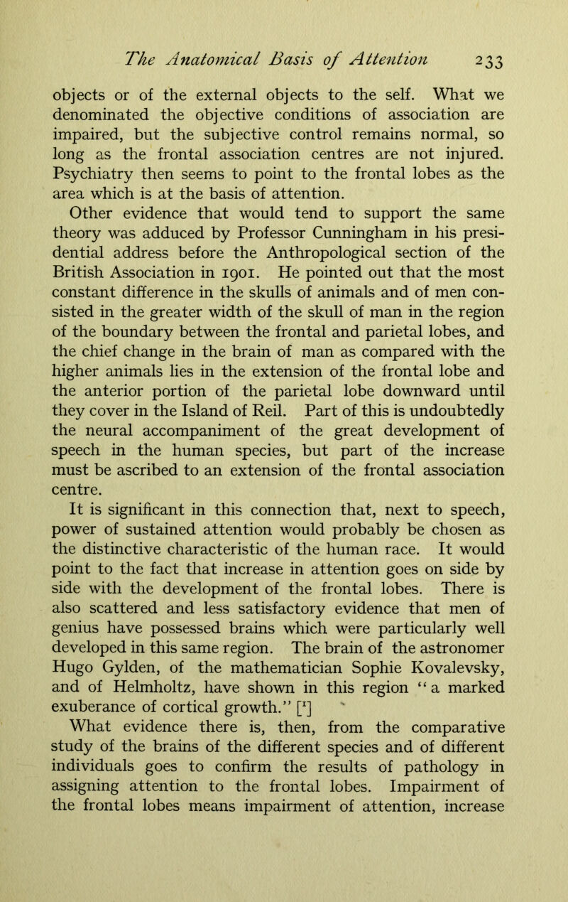 objects or of the external objects to the self. What we denominated the objective conditions of association are impaired, but the subjective control remains normal, so long as the frontal association centres are not injured. Psychiatry then seems to point to the frontal lobes as the area which is at the basis of attention. Other evidence that would tend to support the same theory was adduced by Professor Cunningham in his presi- dential address before the Anthropological section of the British Association in 1901. He pointed out that the most constant difference in the skulls of animals and of men con- sisted in the greater width of the skull of man in the region of the boundary between the frontal and parietal lobes, and the chief change in the brain of man as compared with the higher animals lies in the extension of the frontal lobe and the anterior portion of the parietal lobe downward until they cover in the Island of Reil. Part of this is undoubtedly the neural accompaniment of the great development of speech in the human species, but part of the increase must be ascribed to an extension of the frontal association centre. It is significant in this connection that, next to speech, power of sustained attention would probably be chosen as the distinctive characteristic of the human race. It would point to the fact that increase in attention goes on side by side with the development of the frontal lobes. There is also scattered and less satisfactory evidence that men of genius have possessed brains which were particularly well developed in this same region. The brain of the astronomer Hugo Gylden, of the mathematician Sophie Kovalevsky, and of Helmholtz, have shown in this region “a marked exuberance of cortical growth.” [r] What evidence there is, then, from the comparative study of the brains of the different species and of different individuals goes to confirm the results of pathology in assigning attention to the frontal lobes. Impairment of the frontal lobes means impairment of attention, increase