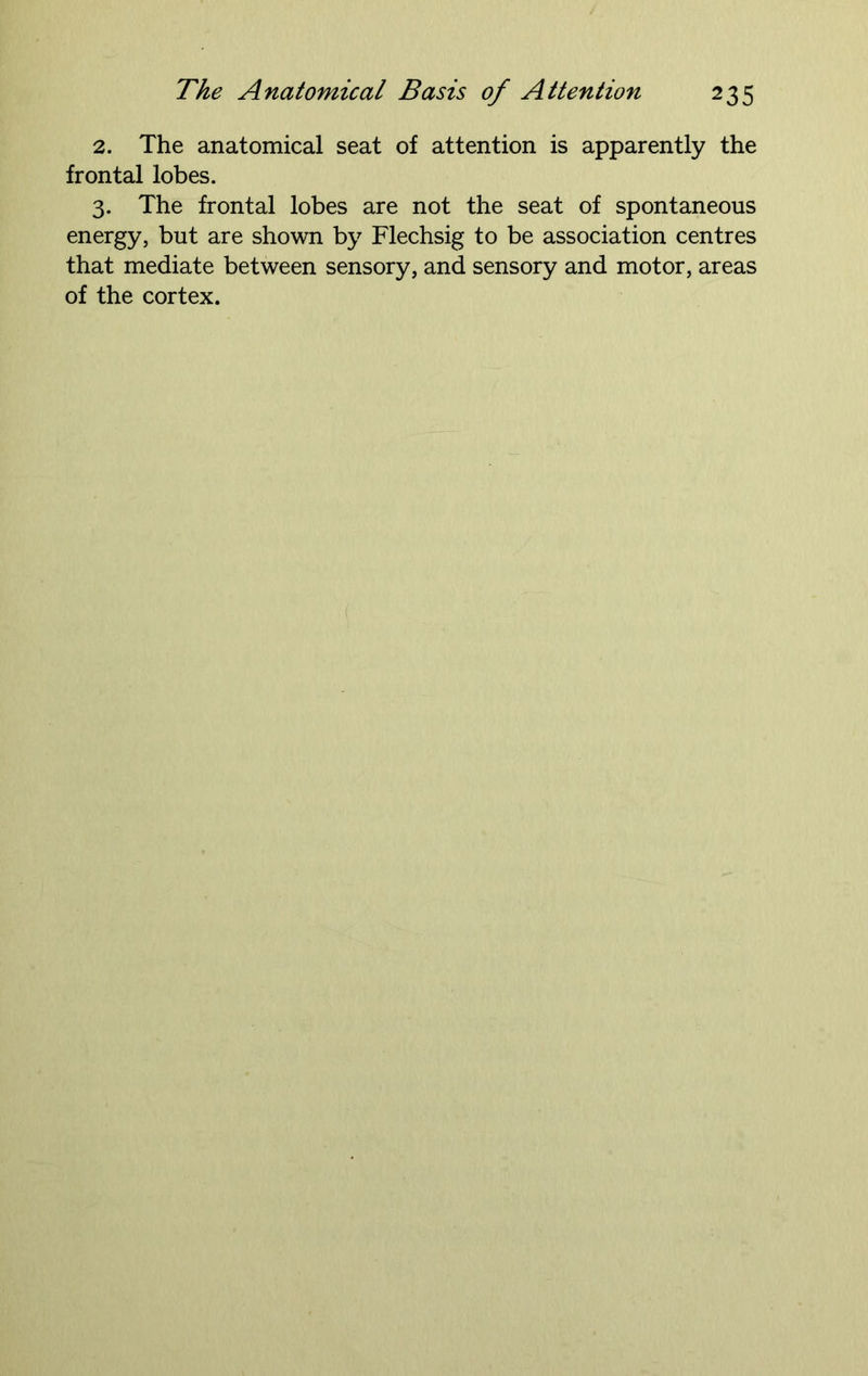 2. The anatomical seat of attention is apparently the frontal lobes. 3. The frontal lobes are not the seat of spontaneous energy, but are shown by Flechsig to be association centres that mediate between sensory, and sensory and motor, areas of the cortex.