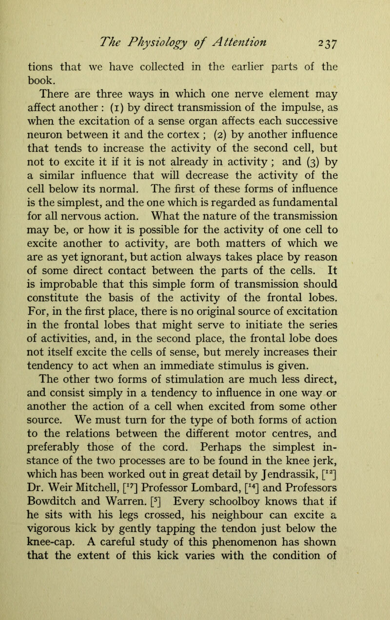 tions that we have collected in the earlier parts of the book. There are three ways in which one nerve element may affect another : (1) by direct transmission of the impulse, as when the excitation of a sense organ affects each successive neuron between it and the cortex ; (2) by another influence that tends to increase the activity of the second cell, but not to excite it if it is not already in activity ; and (3) by a similar influence that will decrease the activity of the cell below its normal. The first of these forms of influence is the simplest, and the one which is regarded as fundamental for all nervous action. What the nature of the transmission may be, or how it is possible for the activity of one cell to excite another to activity, are both matters of which we are as yet ignorant, but action always takes place by reason of some direct contact between the parts of the cells. It is improbable that this simple form of transmission should constitute the basis of the activity of the frontal lobes. For, in the first place, there is no original source of excitation in the frontal lobes that might serve to initiate the series of activities, and, in the second place, the frontal lobe does not itself excite the cells of sense, but merely increases their tendency to act when an immediate stimulus is given. The other two forms of stimulation are much less direct, and consist simply in a tendency to influence in one way or another the action of a cell when excited from some other source. We must turn for the type of both forms of action to the relations between the different motor centres, and preferably those of the cord. Perhaps the simplest in- stance of the two processes are to be found in the knee jerk, which has been worked out in great detail by Jendrassik, [I2] Dr. Weir Mitchell, [I7] Professor Lombard, [I4] and Professors Bowditch and Warren. [5] Every schoolboy knows that if he sits with his legs crossed, his neighbour can excite a vigorous kick by gently tapping the tendon just below the knee-cap. A careful study of this phenomenon has shown that the extent of this kick varies with the condition of