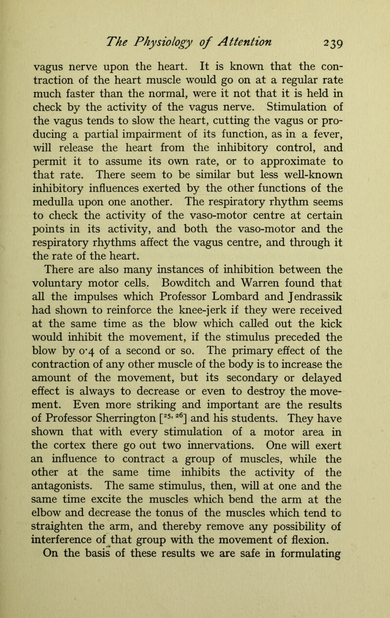 vagus nerve upon the heart. It is known that the con- traction of the heart muscle would go on at a regular rate much faster than the normal, were it not that it is held in check by the activity of the vagus nerve. Stimulation of the vagus tends to slow the heart, cutting the vagus or pro- ducing a partial impairment of its function, as in a fever, will release the heart from the inhibitory control, and permit it to assume its own rate, or to approximate to that rate. There seem to be similar but less well-known inhibitory influences exerted by the other functions of the medulla upon one another. The respiratory rhythm seems to check the activity of the vaso-motor centre at certain points in its activity, and both the vaso-motor and the respiratory rhythms affect the vagus centre, and through it the rate of the heart. There are also many instances of inhibition between the voluntary motor cells. Bowditch and Warren found that all the impulses which Professor Lombard and Jendrassik had shown to reinforce the knee-jerk if they were received at the same time as the blow which called out the kick would inhibit the movement, if the stimulus preceded the blow by o*4 of a second or so. The primary effect of the contraction of any other muscle of the body is to increase the amount of the movement, but its secondary or delayed effect is always to decrease or even to destroy the move- ment. Even more striking and important are the results of Professor Sherrington [25,26] and his students. They have shown that with every stimulation of a motor area in the cortex there go out two innervations. One will exert an influence to contract a group of muscles, while the other at the same time inhibits the activity of the antagonists. The same stimulus, then, will at one and the same time excite the muscles which bend the arm at the elbow and decrease the tonus of the muscles which tend to straighten the arm, and thereby remove any possibility of interference of that group with the movement of flexion. On the basis of these results we are safe in formulating