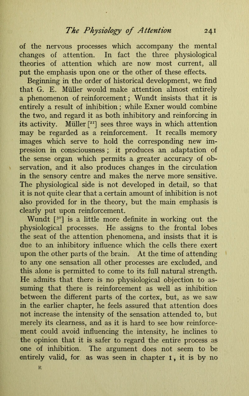 of the nervous processes which accompany the mental changes of attention. In fact the three physiological theories of attention which are now most current, all put the emphasis upon one or the other of these effects. Beginning in the order of historical development, we find that G. E. Muller would make attention almost entirely a phenomenon of reinforcement; Wundt insists that it is entirely a result of inhibition; while Exner would combine the two, and regard it as both inhibitory and reinforcing in its activity. Muller [2I] sees three ways in which attention may be regarded as a reinforcement. It recalls memory images which serve to hold the corresponding new im- pression in consciousness ; it produces an adaptation of the sense organ which permits a greater accuracy of ob- servation, and it also produces changes in the circulation in the sensory centre and makes the nerve more sensitive. The physiological side is not developed in detail, so that it is not quite clear that a certain amount of inhibition is not also provided for in the theory, but the main emphasis is clearly put upon reinforcement. Wundt [3°] is a little more definite in working out the physiological processes. He assigns to the frontal lobes the seat of the attention phenomena, and insists that it is due to an inhibitory influence which the cells there exert upon the other parts of the brain. At the time of attending to any one sensation all other processes are excluded, and this alone is permitted to come to its full natural strength. He admits that there is no physiological objection to as- suming that there is reinforcement as well as inhibition between the different parts of the cortex, but, as we saw in the earlier chapter, he feels assured that attention does not increase the intensity of the sensation attended to, but merely its clearness, and as it is hard to see how reinforce- ment could avoid influencing the intensity, he inclines to the opinion that it is safer to regard the entire process as one of inhibition. The argument does not seem to be entirely valid, for as was seen in chapter 1, it is by no i<