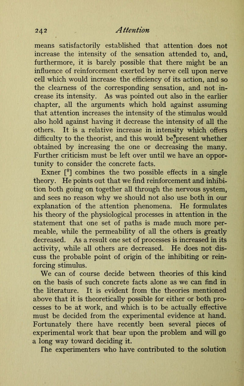 means satisfactorily established that attention does not increase the intensity of the sensation attended to, and, furthermore, it is barely possible that there might be an influence of reinforcement exerted by nerve cell upon nerve cell which would increase the efficiency of its action, and so the clearness of the corresponding sensation, and not in- crease its intensity. As was pointed out also in the earlier chapter, all the arguments which hold against assuming that attention increases the intensity of the stimulus would also hold against having it decrease the intensity of all the others. It is a relative increase in intensity which offers difficulty to the theorist, and this would bejpresent whether obtained by increasing the one or decreasing the many. Further criticism must be left over until we have an oppor- tunity to consider the concrete facts. Exner [8] combines the two possible effects in a single theory. He points out that we find reinforcement and inhibi- tion both going on together all through the nervous system, and sees no reason why we should not also use both in our explanation of the attention phenomena. He formulates his theory of the physiological processes in attention in the statement that one set of paths is made much more per- meable, while the permeability of all the others is greatly decreased. As a result one set of processes is increased in its activity, while all others are decreased. He does not dis- cuss the probable point of origin of the inhibiting or rein- forcing stimulus. We can of course decide between theories of this kind on the basis of such concrete facts alone as we can find in the literature. It is evident from the theories mentioned above that it is theoretically possible for either or both pro- cesses to be at work, and which is to be actually effective must be decided from the experimental evidence at hand. Fortunately there have recently been several pieces of experimental work that bear upon the problem and will go a long way toward deciding it. The experimenters who have contributed to the solution