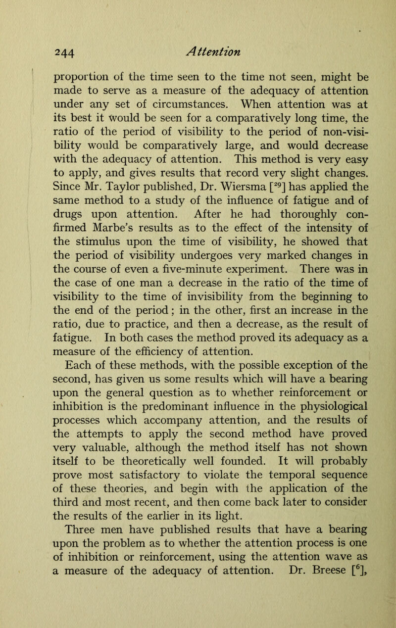 proportion of the time seen to the time not seen, might be made to serve as a measure of the adequacy of attention under any set of circumstances. When attention was at its best it Would be seen for a comparatively long time, the ratio of the period of visibility to the period of non-visi- bility would be comparatively large, and would decrease with the adequacy of attention. This method is very easy to apply, and gives results that record very slight changes. Since Mr. Taylor published, Dr. Wiersma [29] has applied the same method to a study of the influence of fatigue and of drugs upon attention. After he had thoroughly con- firmed Marbe’s results as to the effect of the intensity of the stimulus upon the time of visibility, he showed that the period of visibility undergoes very marked changes in the course of even a five-minute experiment. There was in the case of one man a decrease in the ratio of the time of visibility to the time of invisibility from the beginning to the end of the period; in the other, first an increase in the ratio, due to practice, and then a decrease, as the result of fatigue. In both cases the method proved its adequacy as a measure of the efficiency of attention. Each of these methods, with the possible exception of the second, has given us some results which will have a bearing upon the general question as to whether reinforcement or inhibition is the predominant influence in the physiological processes which accompany attention, and the results of the attempts to apply the second method have proved very valuable, although the method itself has not shown itself to be theoretically well founded. It will probably prove most satisfactory to violate the temporal sequence of these theories, and begin with the application of the third and most recent, and then come back later to consider the results of the earlier in its light. Three men have published results that have a bearing upon the problem as to whether the attention process is one of inhibition or reinforcement, using the attention wave as a measure of the adequacy of attention. Dr. Breese [6],
