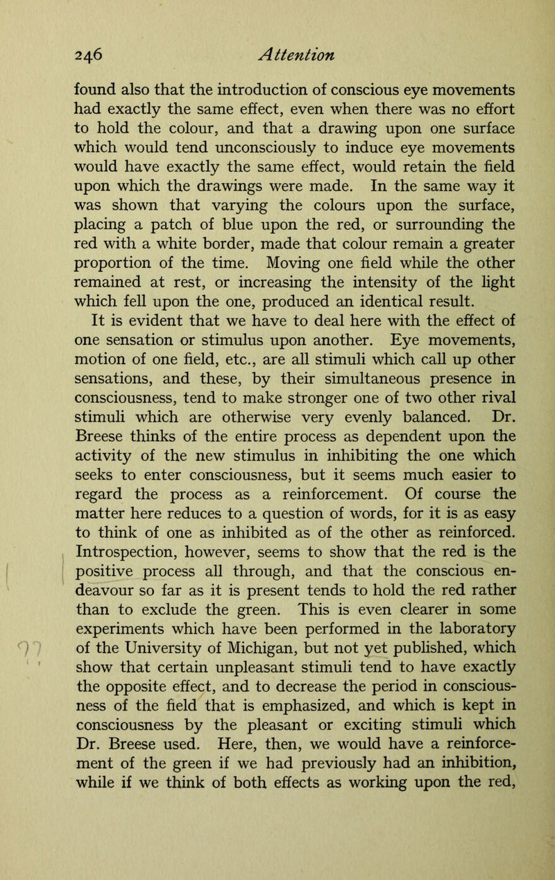 found also that the introduction of conscious eye movements had exactly the same effect, even when there was no effort to hold the colour, and that a drawing upon one surface which would tend unconsciously to induce eye movements would have exactly the same effect, would retain the field upon which the drawings were made. In the same way it was shown that varying the colours upon the surface, placing a patch of blue upon the red, or surrounding the red with a white border, made that colour remain a greater proportion of the time. Moving one field while the other remained at rest, or increasing the intensity of the light which fell upon the one, produced an identical result. It is evident that we have to deal here with the effect of one sensation or stimulus upon another. Eye movements, motion of one field, etc., are all stimuli which call up other sensations, and these, by their simultaneous presence in consciousness, tend to make stronger one of two other rival stimuli which are otherwise very evenly balanced. Dr. Breese thinks of the entire process as dependent upon the activity of the new stimulus in inhibiting the one which seeks to enter consciousness, but it seems much easier to regard the process as a reinforcement. Of course the matter here reduces to a question of words, for it is as easy to think of one as inhibited as of the other as reinforced. Introspection, however, seems to show that the red is the positive process all through, and that the conscious en- deavour so far as it is present tends to hold the red rather than to exclude the green. This is even clearer in some experiments which have been performed in the laboratory of the University of Michigan, but not yet published, which show that certain unpleasant stimuli tend to have exactly the opposite effect, and to decrease the period in conscious- ness of the held that is emphasized, and which is kept in consciousness by the pleasant or exciting stimuli which Dr. Breese used. Here, then, we would have a reinforce- ment of the green if we had previously had an inhibition, while if we think of both effects as working upon the red,