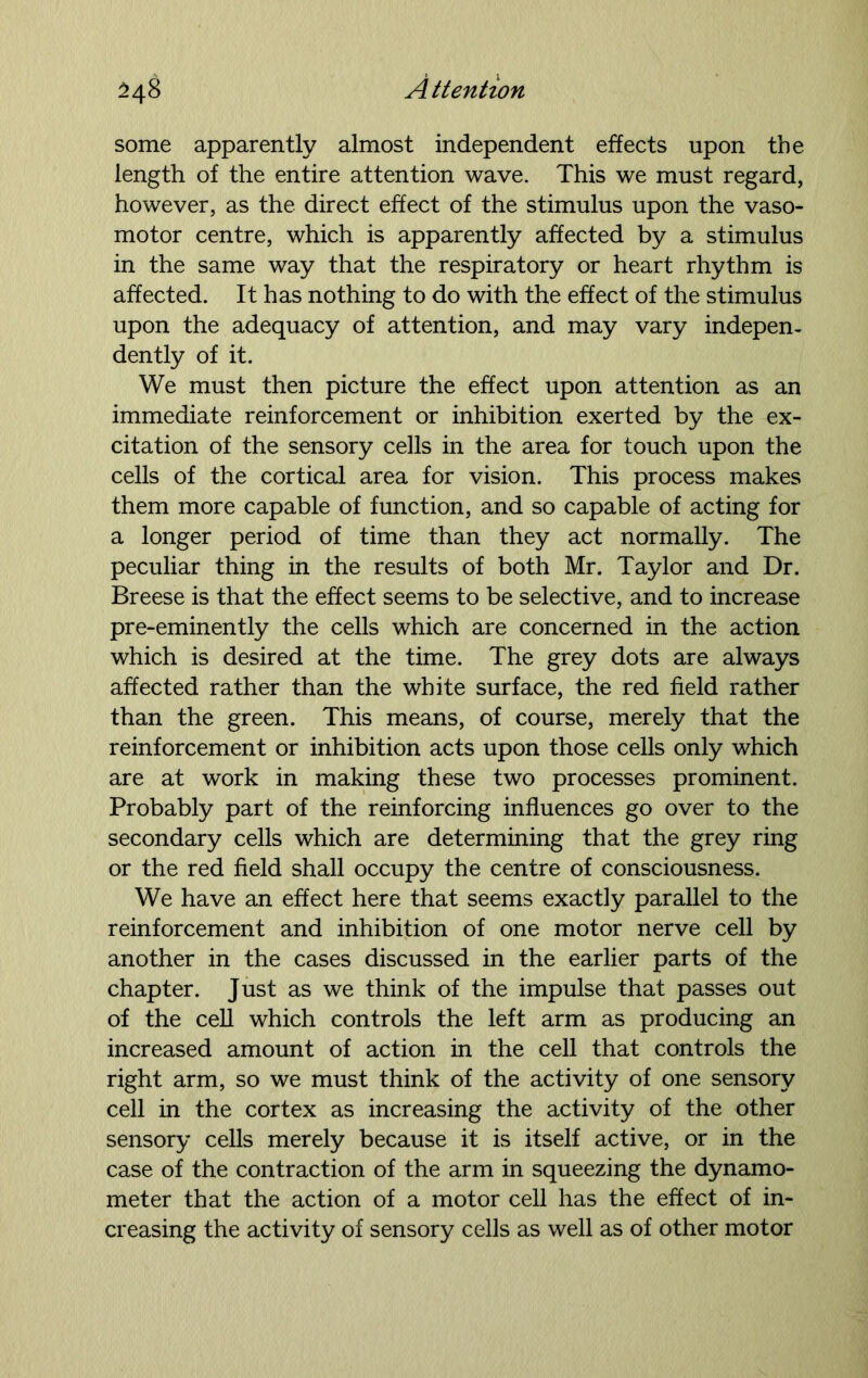 some apparently almost independent effects upon the length of the entire attention wave. This we must regard, however, as the direct effect of the stimulus upon the vaso- motor centre, which is apparently affected by a stimulus in the same way that the respiratory or heart rhythm is affected. It has nothing to do with the effect of the stimulus upon the adequacy of attention, and may vary indepen- dently of it. We must then picture the effect upon attention as an immediate reinforcement or inhibition exerted by the ex- citation of the sensory cells in the area for touch upon the cells of the cortical area for vision. This process makes them more capable of function, and so capable of acting for a longer period of time than they act normally. The peculiar thing in the results of both Mr. Taylor and Dr. Breese is that the effect seems to be selective, and to increase pre-eminently the cells which are concerned in the action which is desired at the time. The grey dots are always affected rather than the white surface, the red field rather than the green. This means, of course, merely that the reinforcement or inhibition acts upon those cells only which are at work in making these two processes prominent. Probably part of the reinforcing influences go over to the secondary cells which are determining that the grey ring or the red field shall occupy the centre of consciousness. We have an effect here that seems exactly parallel to the reinforcement and inhibition of one motor nerve cell by another in the cases discussed in the earlier parts of the chapter. Just as we think of the impulse that passes out of the cell which controls the left arm as producing an increased amount of action in the cell that controls the right arm, so we must think of the activity of one sensory cell in the cortex as increasing the activity of the other sensory cells merely because it is itself active, or in the case of the contraction of the arm in squeezing the dynamo- meter that the action of a motor cell has the effect of in- creasing the activity of sensory cells as well as of other motor