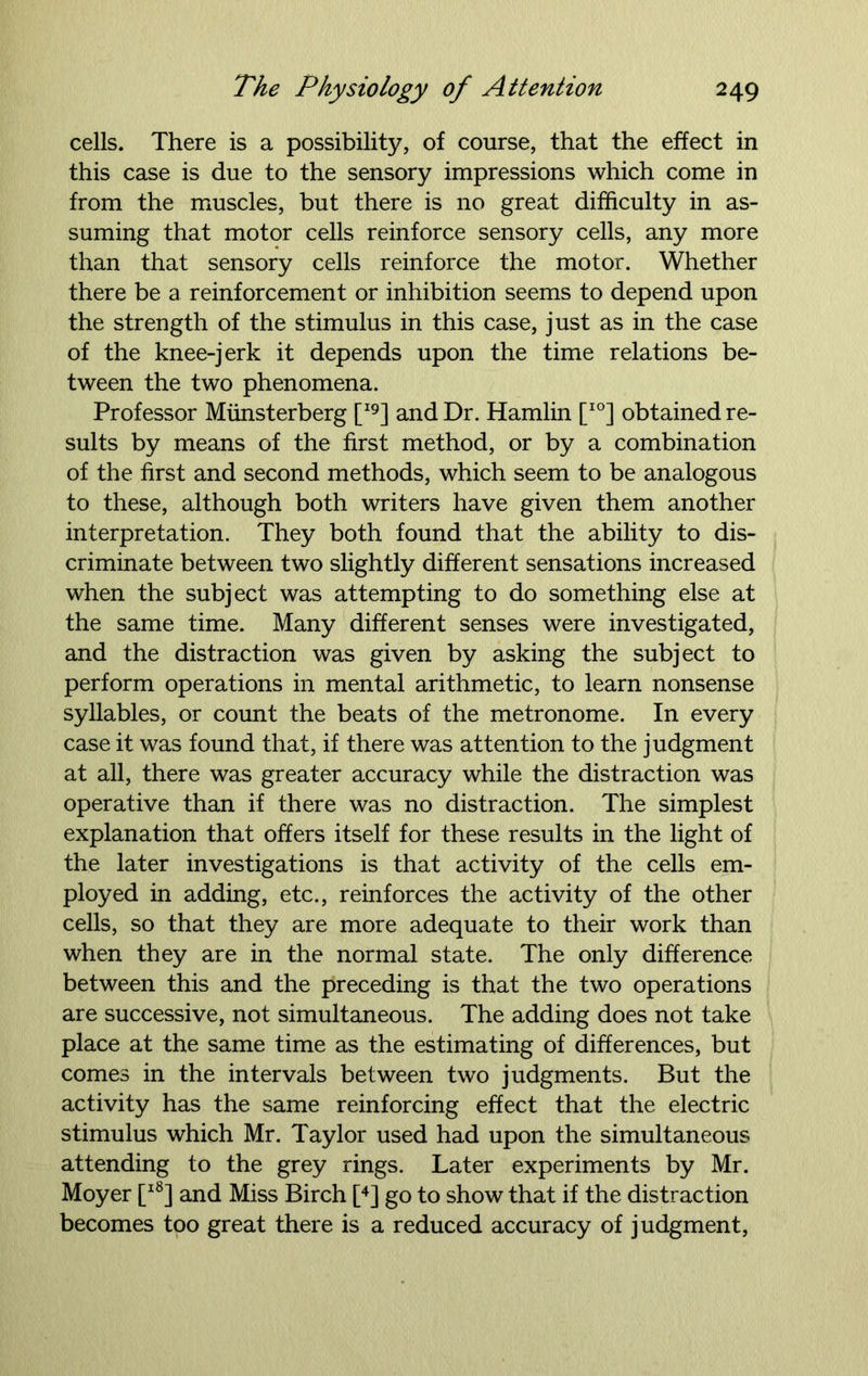 cells. There is a possibility, of course, that the effect in this case is due to the sensory impressions which come in from the muscles, but there is no great difficulty in as- suming that motor cells reinforce sensory cells, any more than that sensory cells reinforce the motor. Whether there be a reinforcement or inhibition seems to depend upon the strength of the stimulus in this case, just as in the case of the knee-jerk it depends upon the time relations be- tween the two phenomena. Professor Miinsterberg [I9] and Dr. Hamlin [I0] obtained re- sults by means of the first method, or by a combination of the first and second methods, which seem to be analogous to these, although both writers have given them another interpretation. They both found that the ability to dis- criminate between two slightly different sensations increased when the subject was attempting to do something else at the same time. Many different senses were investigated, and the distraction was given by asking the subject to perform operations in mental arithmetic, to learn nonsense syllables, or count the beats of the metronome. In every case it was found that, if there was attention to the judgment at all, there was greater accuracy while the distraction was operative than if there was no distraction. The simplest explanation that offers itself for these results in the light of the later investigations is that activity of the cells em- ployed in adding, etc., reinforces the activity of the other cells, so that they are more adequate to their work than when they are in the normal state. The only difference between this and the preceding is that the two operations are successive, not simultaneous. The adding does not take place at the same time as the estimating of differences, but comes in the intervals between two judgments. But the activity has the same reinforcing effect that the electric stimulus which Mr. Taylor used had upon the simultaneous attending to the grey rings. Later experiments by Mr. Moyer [l8] and Miss Birch [4] go to show that if the distraction becomes too great there is a reduced accuracy of judgment,