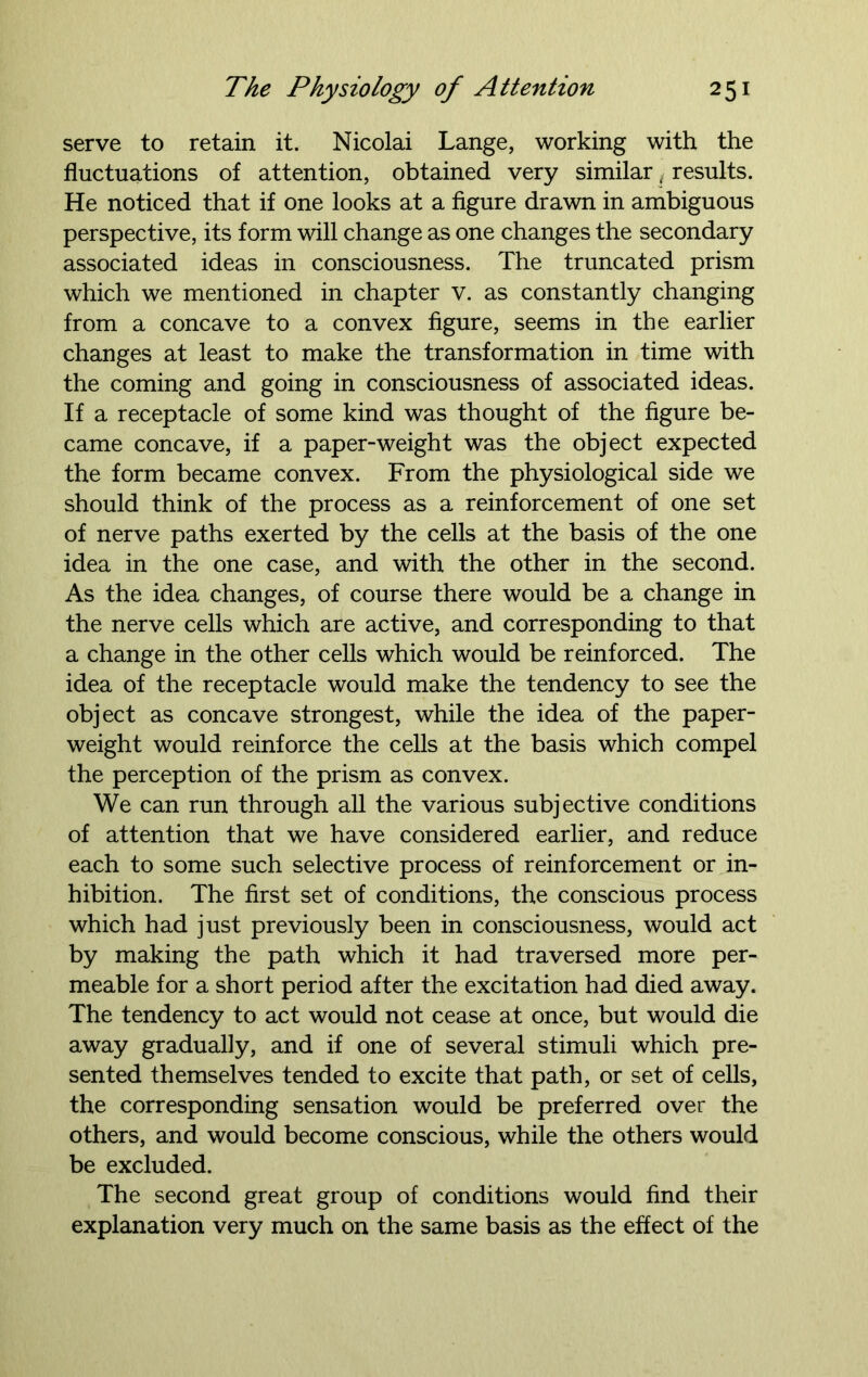 serve to retain it. Nicolai Lange, working with the fluctuations of attention, obtained very similar (results. He noticed that if one looks at a figure drawn in ambiguous perspective, its form will change as one changes the secondary associated ideas in consciousness. The truncated prism which we mentioned in chapter v. as constantly changing from a concave to a convex figure, seems in the earlier changes at least to make the transformation in time with the coming and going in consciousness of associated ideas. If a receptacle of some kind was thought of the figure be- came concave, if a paper-weight was the object expected the form became convex. From the physiological side we should think of the process as a reinforcement of one set of nerve paths exerted by the cells at the basis of the one idea in the one case, and with the other in the second. As the idea changes, of course there would be a change in the nerve cells which are active, and corresponding to that a change in the other cells which would be reinforced. The idea of the receptacle would make the tendency to see the object as concave strongest, while the idea of the paper- weight would reinforce the cells at the basis which compel the perception of the prism as convex. We can run through all the various subjective conditions of attention that we have considered earlier, and reduce each to some such selective process of reinforcement or in- hibition. The first set of conditions, the conscious process which had just previously been in consciousness, would act by making the path which it had traversed more per- meable for a short period after the excitation had died away. The tendency to act would not cease at once, but would die away gradually, and if one of several stimuli which pre- sented themselves tended to excite that path, or set of cells, the corresponding sensation would be preferred over the others, and would become conscious, while the others would be excluded. The second great group of conditions would find their explanation very much on the same basis as the effect of the