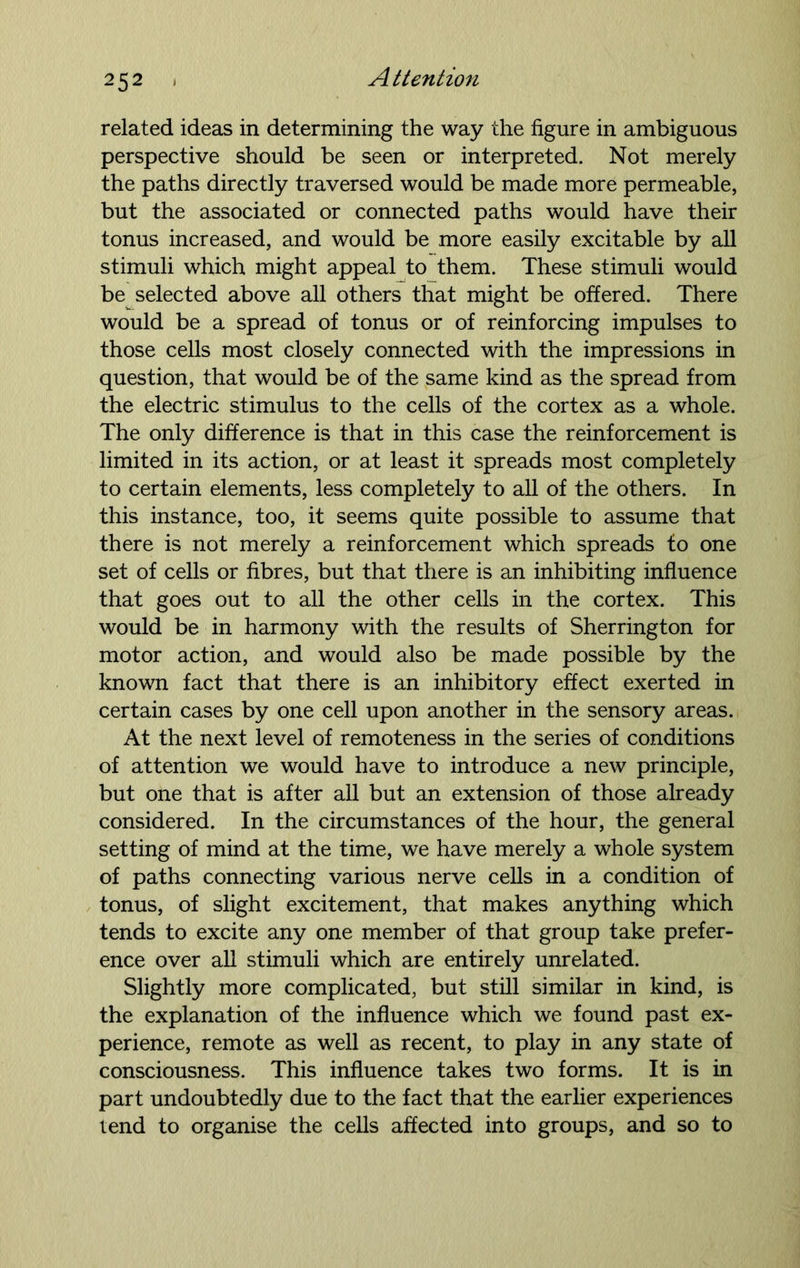 related ideas in determining the way the figure in ambiguous perspective should be seen or interpreted. Not merely the paths directly traversed would be made more permeable, but the associated or connected paths would have their tonus increased, and would be more easily excitable by all stimuli which might appeal to them. These stimuli would be selected above all others that might be offered. There would be a spread of tonus or of reinforcing impulses to those cells most closely connected with the impressions in question, that would be of the same kind as the spread from the electric stimulus to the cells of the cortex as a whole. The only difference is that in this case the reinforcement is limited in its action, or at least it spreads most completely to certain elements, less completely to all of the others. In this instance, too, it seems quite possible to assume that there is not merely a reinforcement which spreads to one set of cells or fibres, but that there is an inhibiting influence that goes out to all the other cells in the cortex. This would be in harmony with the results of Sherrington for motor action, and would also be made possible by the known fact that there is an inhibitory effect exerted in certain cases by one cell upon another in the sensory areas. At the next level of remoteness in the series of conditions of attention we would have to introduce a new principle, but one that is after all but an extension of those already considered. In the circumstances of the hour, the general setting of mind at the time, we have merely a whole system of paths connecting various nerve cells in a condition of tonus, of slight excitement, that makes anything which tends to excite any one member of that group take prefer- ence over all stimuli which are entirely unrelated. Slightly more complicated, but still similar in kind, is the explanation of the influence which we found past ex- perience, remote as well as recent, to play in any state of consciousness. This influence takes two forms. It is in part undoubtedly due to the fact that the earlier experiences tend to organise the cells affected into groups, and so to